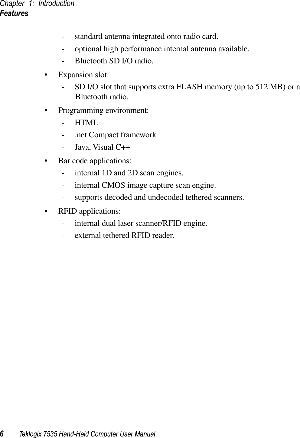 Chapter 1: IntroductionFeatures6Teklogix 7535 Hand-Held Computer User Manual- standard antenna integrated onto radio card.- optional high performance internal antenna available.- Bluetooth SD I/O radio.• Expansion slot:- SD I/O slot that supports extra FLASH memory (up to 512 MB) or a Bluetooth radio.• Programming environment:-HTML- .net Compact framework- Java, Visual C++• Bar code applications:- internal 1D and 2D scan engines.- internal CMOS image capture scan engine.- supports decoded and undecoded tethered scanners.• RFID applications:- internal dual laser scanner/RFID engine.- external tethered RFID reader.