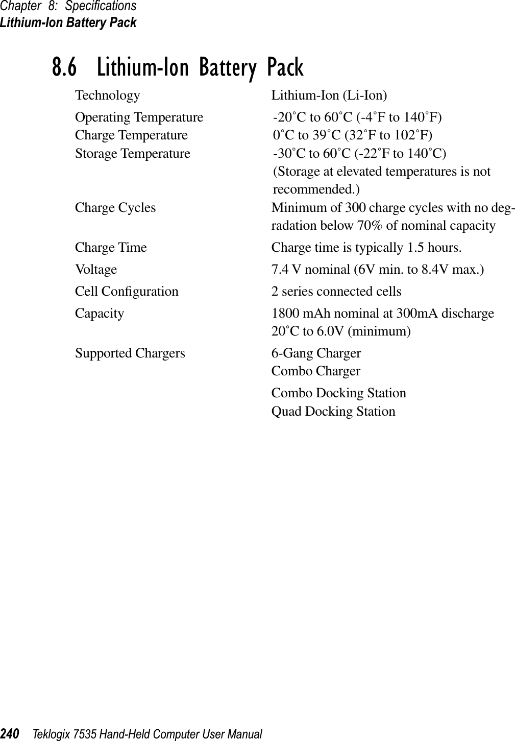 Chapter 8: SpeciﬁcationsLithium-Ion Battery Pack240 Teklogix 7535 Hand-Held Computer User Manual8.6  Lithium-Ion Battery PackTechnology Lithium-Ion (Li-Ion)Operating Temperature -20˚C to 60˚C (-4˚F to 140˚F)Charge Temperature 0˚C to 39˚C (32˚F to 102˚F)Storage Temperature -30˚C to 60˚C (-22˚F to 140˚C)(Storage at elevated temperatures is not recommended.)Charge Cycles Minimum of 300 charge cycles with no deg-radation below 70% of nominal capacityCharge Time Charge time is typically 1.5 hours.Voltage 7.4 V nominal (6V min. to 8.4V max.)Cell Conﬁguration 2 series connected cellsCapacity 1800 mAh nominal at 300mA discharge 20˚C to 6.0V (minimum)Supported Chargers 6-Gang ChargerCombo ChargerCombo Docking StationQuad Docking Station