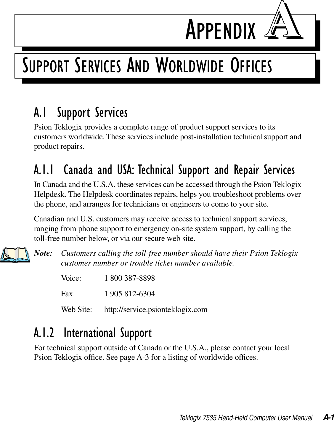 Teklogix 7535 Hand-Held Computer User Manual A-1APPENDIX AASUPPORT SERVICES AND WORLDWIDE OFFICESA.1  Support ServicesPsion Teklogix provides a complete range of product support services to its customers worldwide. These services include post-installation technical support and product repairs.A.1.1  Canada and USA: Technical Support and Repair ServicesIn Canada and the U.S.A. these services can be accessed through the Psion Teklogix Helpdesk. The Helpdesk coordinates repairs, helps you troubleshoot problems over the phone, and arranges for technicians or engineers to come to your site. Canadian and U.S. customers may receive access to technical support services, ranging from phone support to emergency on-site system support, by calling the toll-free number below, or via our secure web site. Note: Customers calling the toll-free number should have their Psion Teklogix customer number or trouble ticket number available.Voice: 1 800 387-8898Fax: 1 905 812-6304Web Site: http://service.psionteklogix.comA.1.2  International SupportFor technical support outside of Canada or the U.S.A., please contact your local Psion Teklogix ofﬁce. See page A-3 for a listing of worldwide ofﬁces.