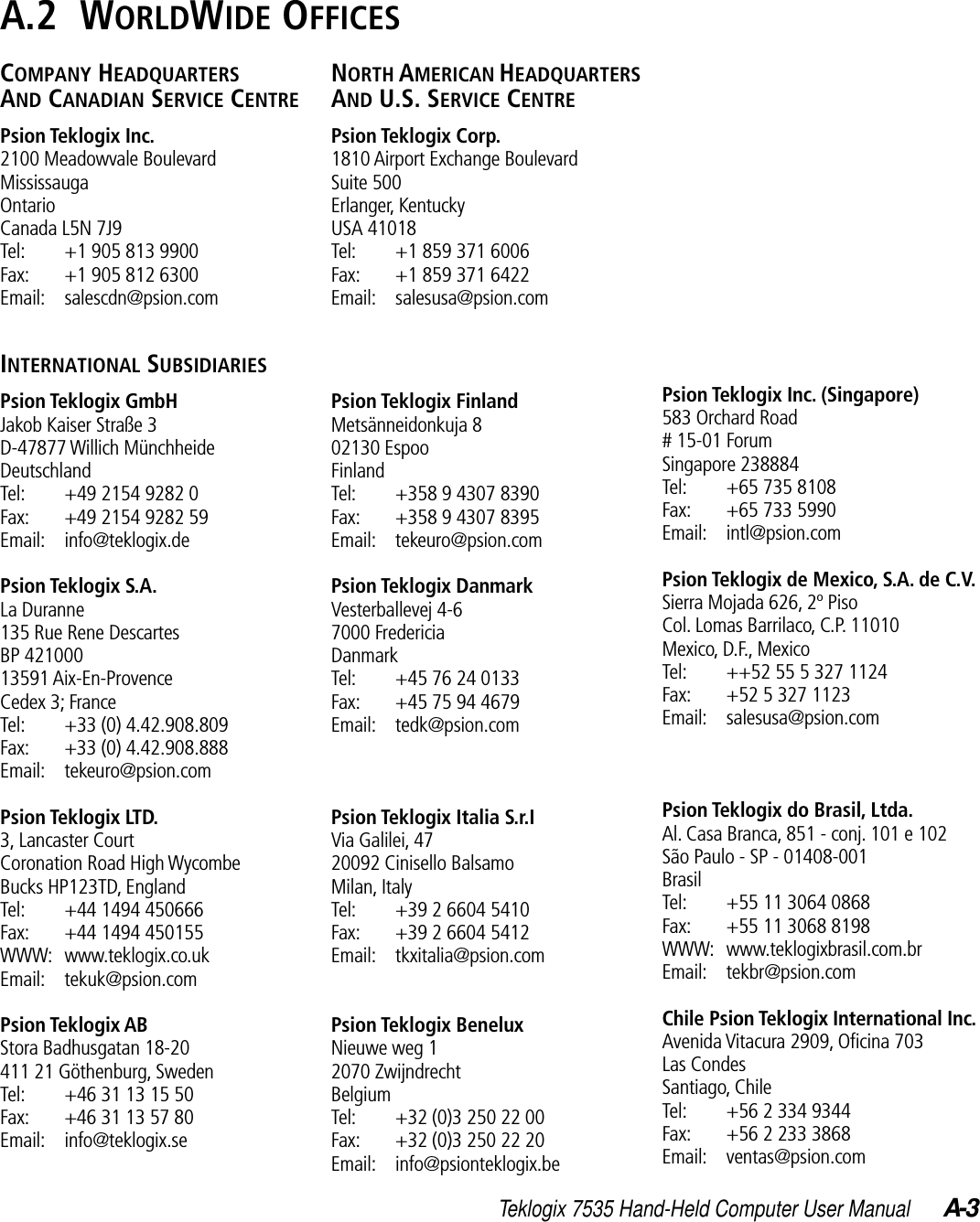 Teklogix 7535 Hand-Held Computer User Manual A-3A.2  WORLDWIDE OFFICESCOMPANY HEADQUARTERSAND CANADIAN SERVICE CENTREPsion Teklogix Inc.2100 Meadowvale BoulevardMississaugaOntarioCanada L5N 7J9Tel: +1 905 813 9900Fax: +1 905 812 6300Email: salescdn@psion.comINTERNATIONAL SUBSIDIARIESPsion Teklogix GmbHJakob Kaiser Straße 3D-47877 Willich MünchheideDeutschlandTel: +49 2154 9282 0Fax: +49 2154 9282 59Email: info@teklogix.dePsion Teklogix S.A.La Duranne135 Rue Rene DescartesBP 42100013591 Aix-En-ProvenceCedex 3; FranceTel: +33 (0) 4.42.908.809Fax: +33 (0) 4.42.908.888Email: tekeuro@psion.comPsion Teklogix LTD.3, Lancaster Court Coronation Road High WycombeBucks HP123TD, EnglandTel: +44 1494 450666Fax: +44 1494 450155WWW: www.teklogix.co.ukEmail: tekuk@psion.comPsion Teklogix ABStora Badhusgatan 18-20411 21 Göthenburg, SwedenTel: +46 31 13 15 50Fax: +46 31 13 57 80Email: info@teklogix.seNORTH AMERICAN HEADQUARTERSAND U.S. SERVICE CENTREPsion Teklogix Corp.1810 Airport Exchange BoulevardSuite 500Erlanger, KentuckyUSA 41018Tel: +1 859 371 6006Fax: +1 859 371 6422Email: salesusa@psion.comPsion Teklogix FinlandMetsänneidonkuja 802130 EspooFinlandTel: +358 9 4307 8390Fax: +358 9 4307 8395Email: tekeuro@psion.comPsion Teklogix DanmarkVesterballevej 4-67000 FredericiaDanmarkTel: +45 76 24 0133Fax: +45 75 94 4679Email: tedk@psion.comPsion Teklogix Italia S.r.IVia Galilei, 4720092 Cinisello BalsamoMilan, ItalyTel: +39 2 6604 5410Fax: +39 2 6604 5412Email: tkxitalia@psion.comPsion Teklogix BeneluxNieuwe weg 12070 ZwijndrechtBelgiumTel: +32 (0)3 250 22 00Fax: +32 (0)3 250 22 20Email: info@psionteklogix.bePsion Teklogix Inc. (Singapore)583 Orchard Road# 15-01 ForumSingapore 238884Tel: +65 735 8108Fax: +65 733 5990Email: intl@psion.comPsion Teklogix de Mexico, S.A. de C.V.Sierra Mojada 626, 2º PisoCol. Lomas Barrilaco, C.P. 11010Mexico, D.F., MexicoTel: ++52 55 5 327 1124Fax: +52 5 327 1123Email: salesusa@psion.comPsion Teklogix do Brasil, Ltda.Al. Casa Branca, 851 - conj. 101 e 102São Paulo - SP - 01408-001BrasilTel: +55 11 3064 0868Fax: +55 11 3068 8198WWW: www.teklogixbrasil.com.brEmail: tekbr@psion.comChile Psion Teklogix International Inc.Avenida Vitacura 2909, Oﬁcina 703Las CondesSantiago, ChileTel: +56 2 334 9344Fax: +56 2 233 3868Email: ventas@psion.com