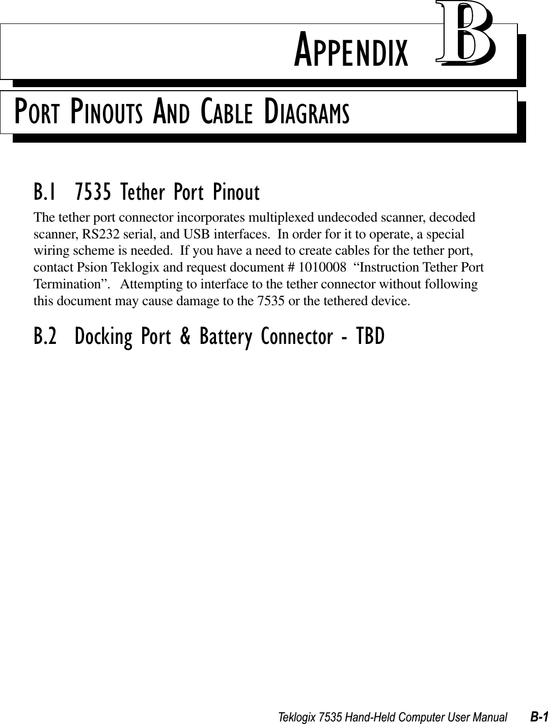 Teklogix 7535 Hand-Held Computer User Manual B-1APPENDIX BBPORT PINOUTS AND CABLE DIAGRAMSB.1  7535 Tether Port PinoutThe tether port connector incorporates multiplexed undecoded scanner, decoded scanner, RS232 serial, and USB interfaces.  In order for it to operate, a special wiring scheme is needed.  If you have a need to create cables for the tether port, contact Psion Teklogix and request document # 1010008  “Instruction Tether Port Termination”.   Attempting to interface to the tether connector without following this document may cause damage to the 7535 or the tethered device.B.2  Docking Port &amp; Battery Connector - TBD