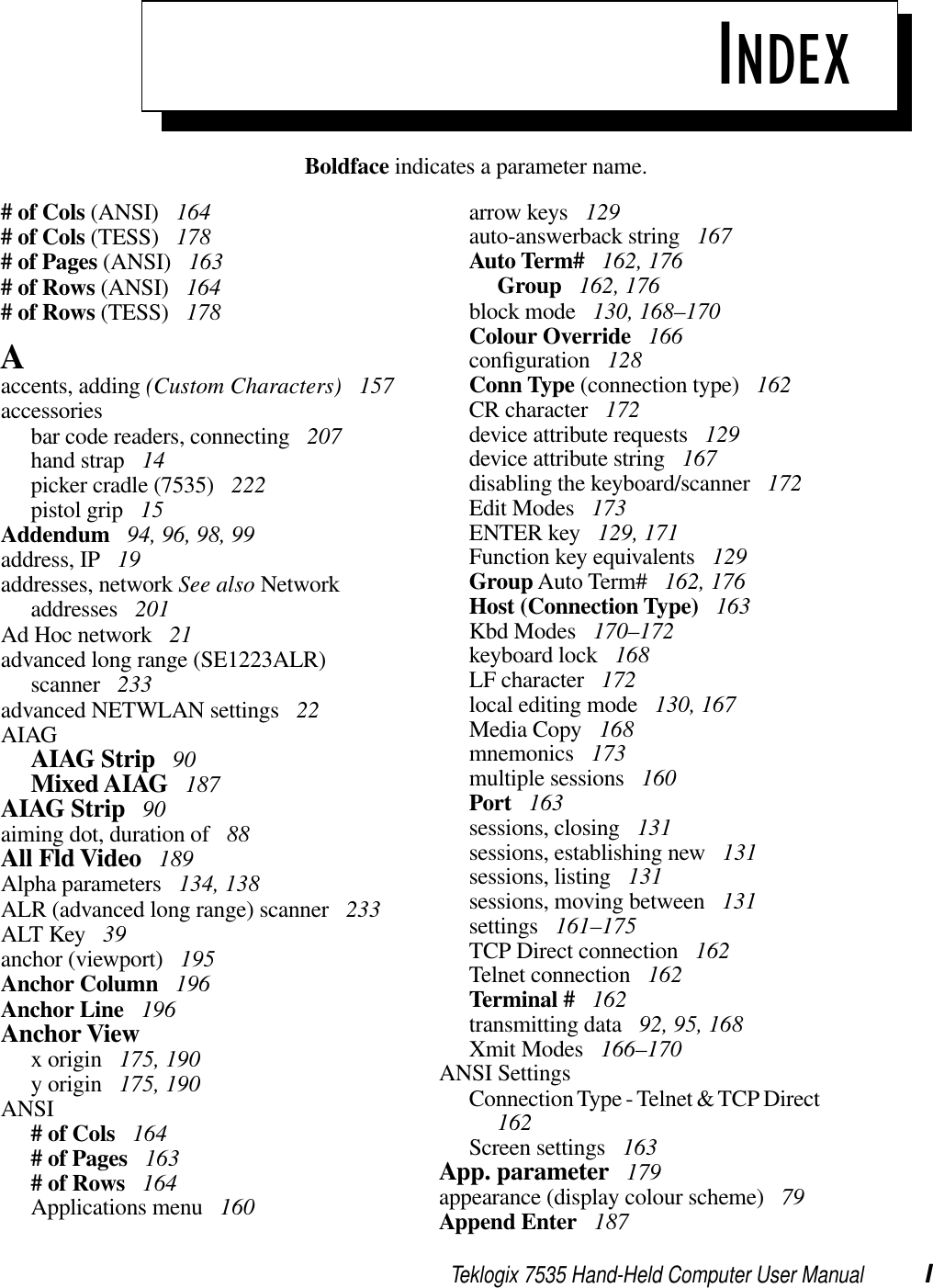 Teklogix 7535 Hand-Held Computer User Manual IBoldface indicates a parameter name.INDEX# of Cols (ANSI)  164# of Cols (TESS)  178# of Pages (ANSI)  163# of Rows (ANSI)  164# of Rows (TESS)  178Aaccents, adding (Custom Characters)  157accessoriesbar code readers, connecting  207hand strap  14picker cradle (7535)  222pistol grip  15Addendum  94, 96, 98, 99address, IP  19addresses, network See also Network addresses  201Ad Hoc network  21advanced long range (SE1223ALR) scanner  233advanced NETWLAN settings  22AIAGAIAG Strip  90Mixed AIAG  187AIAG Strip  90aiming dot, duration of  88All Fld Video  189Alpha parameters  134, 138ALR (advanced long range) scanner  233ALT Key  39anchor (viewport)  195Anchor Column  196Anchor Line  196Anchor Viewx origin  175, 190y origin  175, 190ANSI# of Cols  164# of Pages  163# of Rows  164Applications menu  160arrow keys  129auto-answerback string  167Auto Term#  162, 176Group  162, 176block mode  130, 168–170Colour Override  166conﬁguration  128Conn Type (connection type)  162CR character  172device attribute requests  129device attribute string  167disabling the keyboard/scanner  172Edit Modes  173ENTER key  129, 171Function key equivalents  129Group Auto Term#  162, 176Host (Connection Type)  163Kbd Modes  170–172keyboard lock  168LF character  172local editing mode  130, 167Media Copy  168mnemonics  173multiple sessions  160Port  163sessions, closing  131sessions, establishing new  131sessions, listing  131sessions, moving between  131settings  161–175TCP Direct connection  162Telnet connection  162Terminal #  162transmitting data  92, 95, 168Xmit Modes  166–170ANSI SettingsConnection Type - Telnet &amp; TCP Direct162Screen settings  163App. parameter  179appearance (display colour scheme)  79Append Enter  187