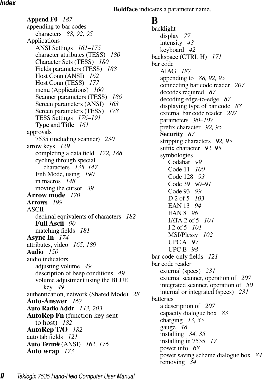 IndexII Teklogix 7535 Hand-Held Computer User ManualBoldface indicates a parameter name.Append F0  187appending to bar codescharacters  88, 92, 95ApplicationsANSI Settings  161–175character attributes (TESS)  180Character Sets (TESS)  180Fields parameters (TESS)  188Host Conn (ANSI)  162Host Conn (TESS)  177menu (Applications)  160Scanner parameters (TESS)  186Screen parameters (ANSI)  163Screen parameters (TESS)  178TESS Settings  176–191Type and Title  161approvals7535 (including scanner)  230arrow keys  129completing a data ﬁeld  122, 188cycling through specialcharacters  135, 147Enh Mode, using  190in macros  148moving the cursor  39Arrow mode  170Arrows  199ASCIIdecimal equivalents of characters  182Full Ascii  90matching ﬁelds  181Async In  174attributes, video  165, 189Audio  150audio indicatorsadjusting volume  49description of beep conditions  49volume adjustment using the BLUE key  49authentication, network (Shared Mode)  28Auto-Answer  167Auto Radio Addr  143, 203AutoRep Fn (function key sentto host)  182AutoRep T/O  182auto tab ﬁelds  121Auto Term# (ANSI)  162, 176Auto wrap  173Bbacklightdisplay  77intensity  43keyboard  42backspace (CTRL H)  171bar codeAIAG  187appending to  88, 92, 95connecting bar code reader  207decodes required  87decoding edge-to-edge  87displaying type of bar code  88external bar code reader  207parameters  90–107preﬁx character  92, 95Security  87stripping characters  92, 95sufﬁx character  92, 95symbologiesCodabar  99Code 11  100Code 128  93Code 39  90–91Code 93  99D 2 of 5  103EAN 13  94EAN 8  96IATA 2 of 5  104I 2 of 5  101MSI/Plessy  102UPC A  97UPC E  98bar-code-only ﬁelds  121bar code readerexternal (specs)  231external scanner, operation of  207integrated scanner, operation of  50internal or integrated (specs)  231batteriesa description of  207capacity dialogue box  83charging  13, 35gauge  48installing  34, 35installing in 7535  17power info  68power saving scheme dialogue box  84removing  34