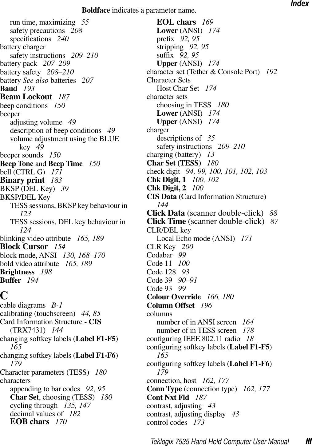 Teklogix 7535 Hand-Held Computer User Manual IIIIndexBoldface indicates a parameter name.run time, maximizing  55safety precautions  208speciﬁcations  240battery chargersafety instructions  209–210battery pack  207–209battery safety  208–210battery See also batteries  207Baud  193Beam Lockout  187beep conditions  150beeperadjusting volume  49description of beep conditions  49volume adjustment using the BLUE key  49beeper sounds  150Beep Tone and Beep Time  150bell (CTRL G)  171Binary print  183BKSP (DEL Key)  39BKSP/DEL KeyTESS sessions, BKSP key behaviour in123TESS sessions, DEL key behaviour in124blinking video attribute  165, 189Block Cursor  154block mode, ANSI  130, 168–170bold video attribute  165, 189Brightness  198Buffer  194Ccable diagrams  B-1calibrating (touchscreen)  44, 85Card Information Structure - CIS(TRX7431)  144changing softkey labels (Label F1-F5)165changing softkey labels (Label F1-F6)179Character parameters (TESS)  180charactersappending to bar codes  92, 95Char Set, choosing (TESS)  180cycling through  135, 147decimal values of  182EOB chars  170EOL chars  169Lower (ANSI)  174preﬁx 92, 95stripping  92, 95sufﬁx 92, 95Upper (ANSI)  174character set (Tether &amp; Console Port)  192Character SetsHost Char Set  174character setschoosing in TESS  180Lower (ANSI)  174Upper (ANSI)  174chargerdescriptions of  35safety instructions  209–210charging (battery)  13Char Set (TESS)  180check digit  94, 99, 100, 101, 102, 103Chk Digit, 1  100, 102Chk Digit, 2  100CIS Data (Card Information Structure)144Click Data (scanner double-click)  88Click Time (scanner double-click)  87CLR/DEL keyLocal Echo mode (ANSI)  171CLR Key  200Codabar  99Code 11  100Code 128  93Code 39  90–91Code 93  99Colour Override  166, 180Column Offset  196columnsnumber of in ANSI screen  164number of in TESS screen  178conﬁguring IEEE 802.11 radio  18conﬁguring softkey labels (Label F1-F5)165conﬁguring softkey labels (Label F1-F6)179connection, host  162, 177Conn Type (connection type)  162, 177Cont Nxt Fld  187contrast, adjusting  43contrast, adjusting display  43control codes  173