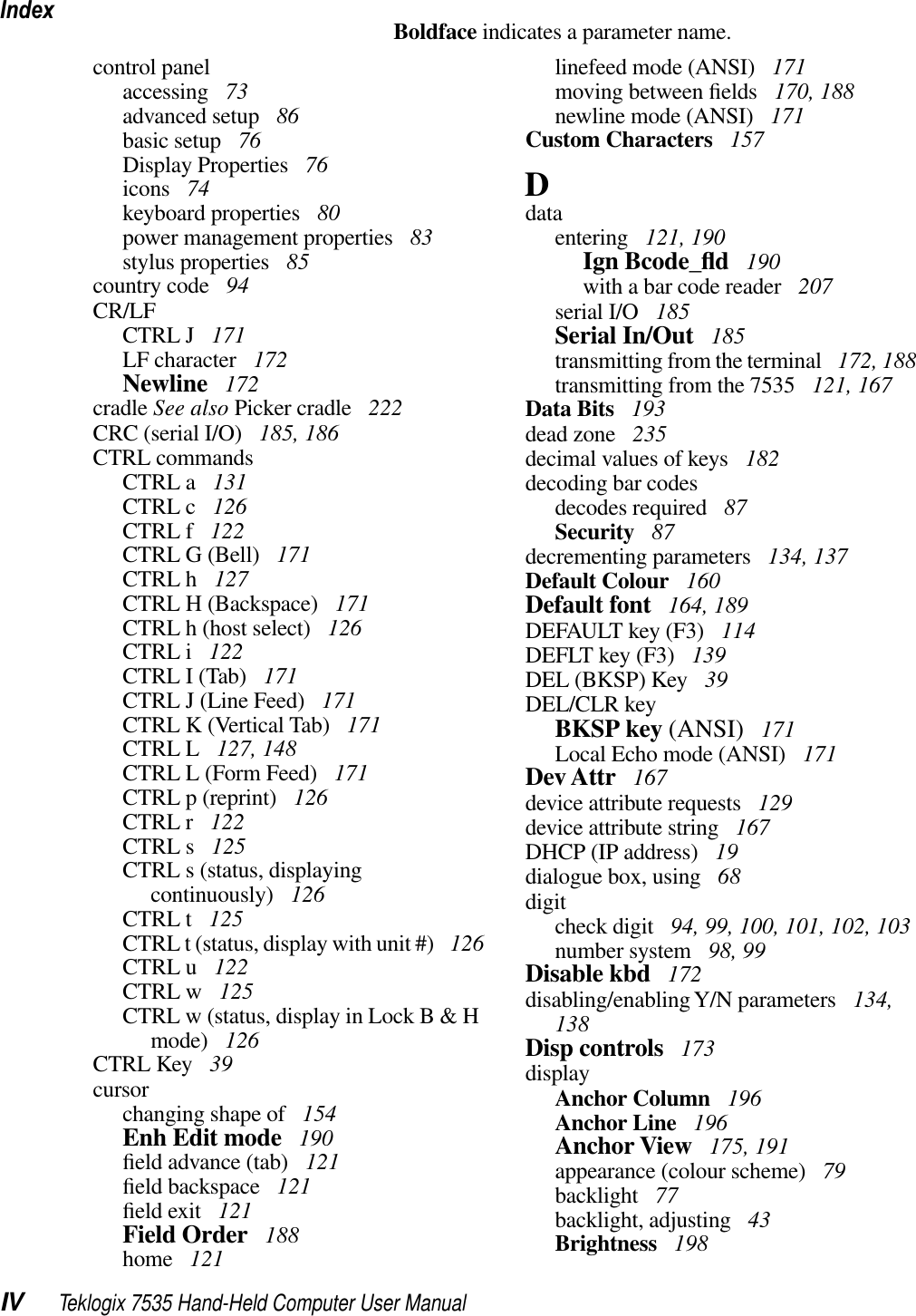 IndexIV Teklogix 7535 Hand-Held Computer User ManualBoldface indicates a parameter name.control panelaccessing  73advanced setup  86basic setup  76Display Properties  76icons  74keyboard properties  80power management properties  83stylus properties  85country code  94CR/LFCTRL J  171LF character  172Newline  172cradle See also Picker cradle  222CRC (serial I/O)  185, 186CTRL commandsCTRL a  131CTRL c  126CTRL f  122CTRL G (Bell)  171CTRL h  127CTRL H (Backspace)  171CTRL h (host select)  126CTRL i  122CTRL I (Tab)  171CTRL J (Line Feed)  171CTRL K (Vertical Tab)  171CTRL L  127, 148CTRL L (Form Feed)  171CTRL p (reprint)  126CTRL r  122CTRL s  125CTRL s (status, displaying continuously)  126CTRL t  125CTRL t (status, display with unit #)  126CTRL u  122CTRL w  125CTRL w (status, display in Lock B &amp; H mode)  126CTRL Key  39cursorchanging shape of  154Enh Edit mode  190ﬁeld advance (tab)  121ﬁeld backspace  121ﬁeld exit  121Field Order  188home  121linefeed mode (ANSI)  171moving between ﬁelds  170, 188newline mode (ANSI)  171Custom Characters  157Ddataentering  121, 190Ign Bcode_ﬂd 190with a bar code reader  207serial I/O  185Serial In/Out  185transmitting from the terminal  172, 188transmitting from the 7535  121, 167Data Bits  193dead zone  235decimal values of keys  182decoding bar codesdecodes required  87Security  87decrementing parameters  134, 137Default Colour  160Default font  164, 189DEFAULT key (F3)  114DEFLT key (F3)  139DEL (BKSP) Key  39DEL/CLR keyBKSP key (ANSI)  171Local Echo mode (ANSI)  171Dev Attr  167device attribute requests  129device attribute string  167DHCP (IP address)  19dialogue box, using  68digitcheck digit  94, 99, 100, 101, 102, 103number system  98, 99Disable kbd  172disabling/enabling Y/N parameters  134, 138Disp controls  173displayAnchor Column  196Anchor Line  196Anchor View  175, 191appearance (colour scheme)  79backlight  77backlight, adjusting  43Brightness  198