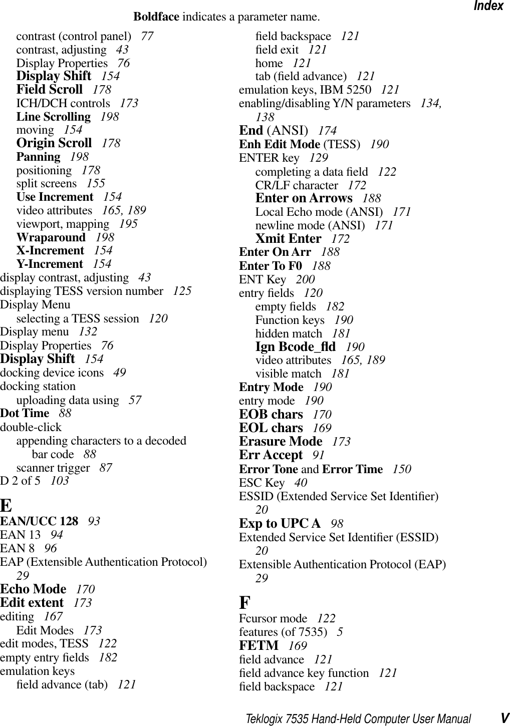 Teklogix 7535 Hand-Held Computer User Manual VIndexBoldface indicates a parameter name.contrast (control panel)  77contrast, adjusting  43Display Properties  76Display Shift  154Field Scroll  178ICH/DCH controls  173Line Scrolling  198moving  154Origin Scroll  178Panning  198positioning  178split screens  155Use Increment  154video attributes  165, 189viewport, mapping  195Wraparound  198X-Increment  154Y-Increment  154display contrast, adjusting  43displaying TESS version number  125Display Menuselecting a TESS session  120Display menu  132Display Properties  76Display Shift  154docking device icons  49docking stationuploading data using  57Dot Time  88double-clickappending characters to a decodedbar code  88scanner trigger  87D 2 of 5  103EEAN/UCC 128  93EAN 13  94EAN 8  96EAP (Extensible Authentication Protocol)29Echo Mode  170Edit extent  173editing  167Edit Modes  173edit modes, TESS  122empty entry ﬁelds  182emulation keysﬁeld advance (tab)  121ﬁeld backspace  121ﬁeld exit  121home  121tab (ﬁeld advance)  121emulation keys, IBM 5250  121enabling/disabling Y/N parameters  134, 138End (ANSI)  174Enh Edit Mode (TESS)  190ENTER key  129completing a data ﬁeld  122CR/LF character  172Enter on Arrows  188Local Echo mode (ANSI)  171newline mode (ANSI)  171Xmit Enter  172Enter On Arr  188Enter To F0  188ENT Key  200entry ﬁelds  120empty ﬁelds  182Function keys  190hidden match  181Ign Bcode_ﬂd 190video attributes  165, 189visible match  181Entry Mode  190entry mode  190EOB chars  170EOL chars  169Erasure Mode  173Err Accept  91Error Tone and Error Time  150ESC Key  40ESSID (Extended Service Set Identiﬁer)20Exp to UPC A  98Extended Service Set Identiﬁer (ESSID)20Extensible Authentication Protocol (EAP)29FFcursor mode  122features (of 7535)  5FETM  169ﬁeld advance  121ﬁeld advance key function  121ﬁeld backspace  121