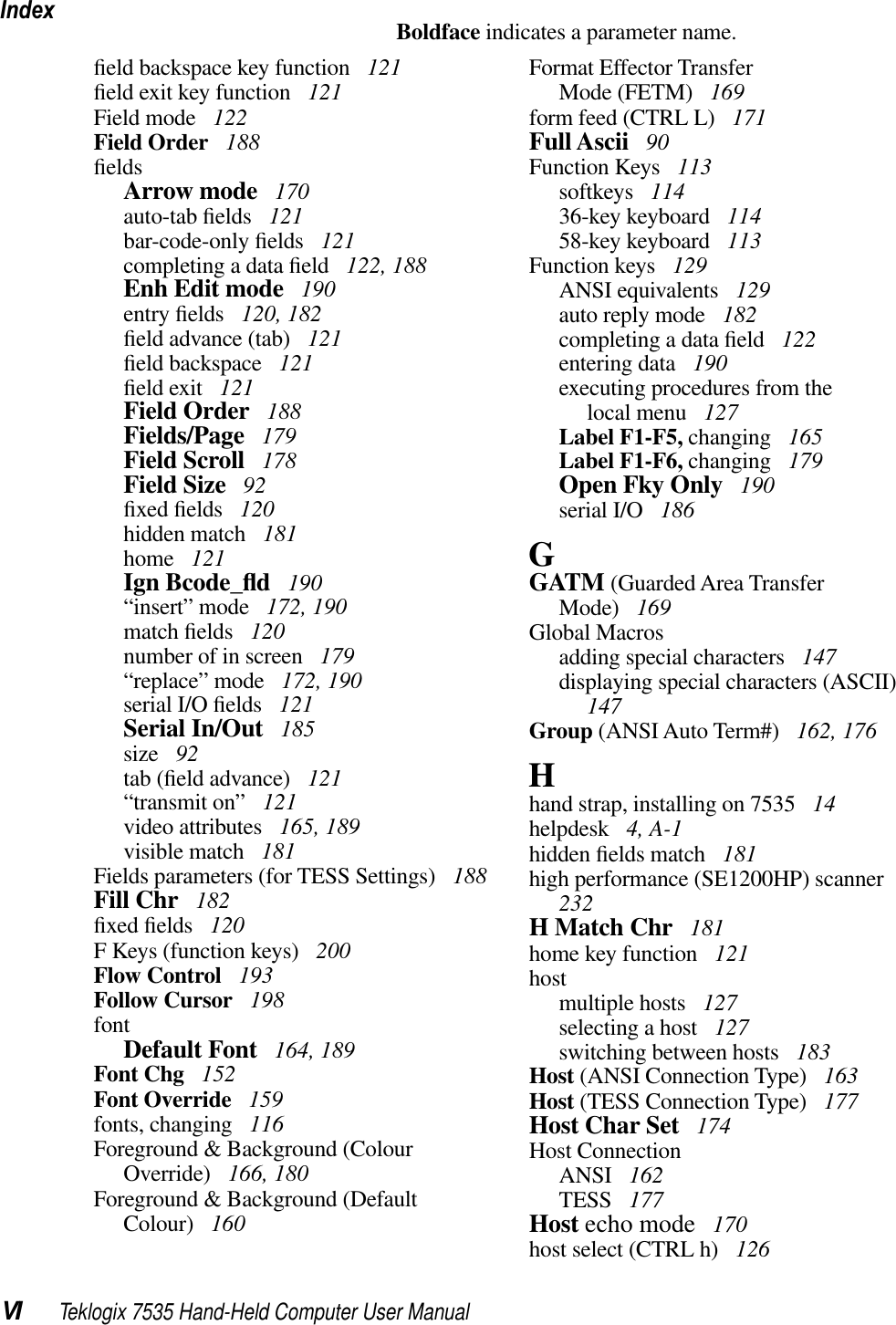 IndexVI Teklogix 7535 Hand-Held Computer User ManualBoldface indicates a parameter name.ﬁeld backspace key function  121ﬁeld exit key function  121Field mode  122Field Order  188ﬁeldsArrow mode  170auto-tab ﬁelds  121bar-code-only ﬁelds  121completing a data ﬁeld  122, 188Enh Edit mode  190entry ﬁelds  120, 182ﬁeld advance (tab)  121ﬁeld backspace  121ﬁeld exit  121Field Order  188Fields/Page  179Field Scroll  178Field Size  92ﬁxed ﬁelds  120hidden match  181home  121Ign Bcode_ﬂd 190“insert” mode  172, 190match ﬁelds  120number of in screen  179“replace” mode  172, 190serial I/O ﬁelds  121Serial In/Out  185size  92tab (ﬁeld advance)  121“transmit on”  121video attributes  165, 189visible match  181Fields parameters (for TESS Settings)  188Fill Chr  182ﬁxed ﬁelds  120F Keys (function keys)  200Flow Control  193Follow Cursor  198fontDefault Font  164, 189Font Chg  152Font Override  159fonts, changing  116Foreground &amp; Background (Colour Override)  166, 180Foreground &amp; Background (Default Colour)  160Format Effector TransferMode (FETM)  169form feed (CTRL L)  171Full Ascii  90Function Keys  113softkeys  11436-key keyboard  11458-key keyboard  113Function keys  129ANSI equivalents  129auto reply mode  182completing a data ﬁeld  122entering data  190executing procedures from thelocal menu  127Label F1-F5, changing  165Label F1-F6, changing  179Open Fky Only  190serial I/O  186GGATM (Guarded Area TransferMode)  169Global Macrosadding special characters  147displaying special characters (ASCII)147Group (ANSI Auto Term#)  162, 176Hhand strap, installing on 7535  14helpdesk  4, A-1hidden ﬁelds match  181high performance (SE1200HP) scanner232H Match Chr  181home key function  121hostmultiple hosts  127selecting a host  127switching between hosts  183Host (ANSI Connection Type)  163Host (TESS Connection Type)  177Host Char Set  174Host ConnectionANSI  162TESS  177Host echo mode  170host select (CTRL h)  126