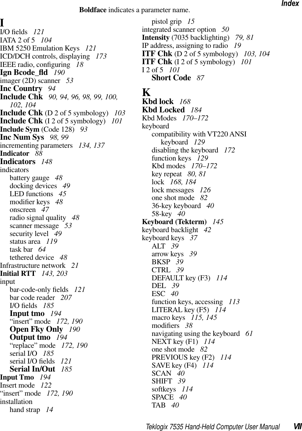 Teklogix 7535 Hand-Held Computer User Manual VIIIndexBoldface indicates a parameter name.II/O ﬁelds  121IATA 2 of 5  104IBM 5250 Emulation Keys  121ICD/DCH controls, displaying  173IEEE radio, conﬁguring  18Ign Bcode_ﬂd 190imager (2D) scanner  53Inc Country  94Include Chk  90, 94, 96, 98, 99, 100, 102, 104Include Chk (D 2 of 5 symbology)  103Include Chk (I 2 of 5 symbology)  101Include Sym (Code 128)  93Inc Num Sys  98, 99incrementing parameters  134, 137Indicator  88Indicators  148indicatorsbattery gauge  48docking devices  49LED functions  45modiﬁer keys  48onscreen  47radio signal quality  48scanner message  53security level  49status area  119task bar  64tethered device  48Infrastructure network  21Initial RTT  143, 203inputbar-code-only ﬁelds  121bar code reader  207I/O ﬁelds  185Input tmo  194“insert” mode  172, 190Open Fky Only  190Output tmo  194“replace” mode  172, 190serial I/O  185serial I/O ﬁelds  121Serial In/Out  185Input Tmo  194Insert mode  122“insert” mode  172, 190installationhand strap  14pistol grip  15integrated scanner option  50Intensity (7035 backlighting)  79, 81IP address, assigning to radio  19ITF Chk (D 2 of 5 symbology)  103, 104ITF Chk (I 2 of 5 symbology)  101I 2 of 5  101Short Code  87KKbd lock  168Kbd Locked  184Kbd Modes  170–172keyboardcompatibility with VT220 ANSIkeyboard  129disabling the keyboard  172function keys  129Kbd modes  170–172key repeat  80, 81lock  168, 184lock messages  126one shot mode  8236-key keyboard  4058-key  40Keyboard (Tekterm)  145keyboard backlight  42keyboard keys  37ALT  39arrow keys  39BKSP  39CTRL  39DEFAULT key (F3)  114DEL  39ESC  40function keys, accessing  113LITERAL key (F5)  114macro keys  115, 145modiﬁers  38navigating using the keyboard  61NEXT key (F1)  114one shot mode  82PREVIOUS key (F2)  114SAVE key (F4)  114SCAN  40SHIFT  39softkeys  114SPACE  40TAB  40