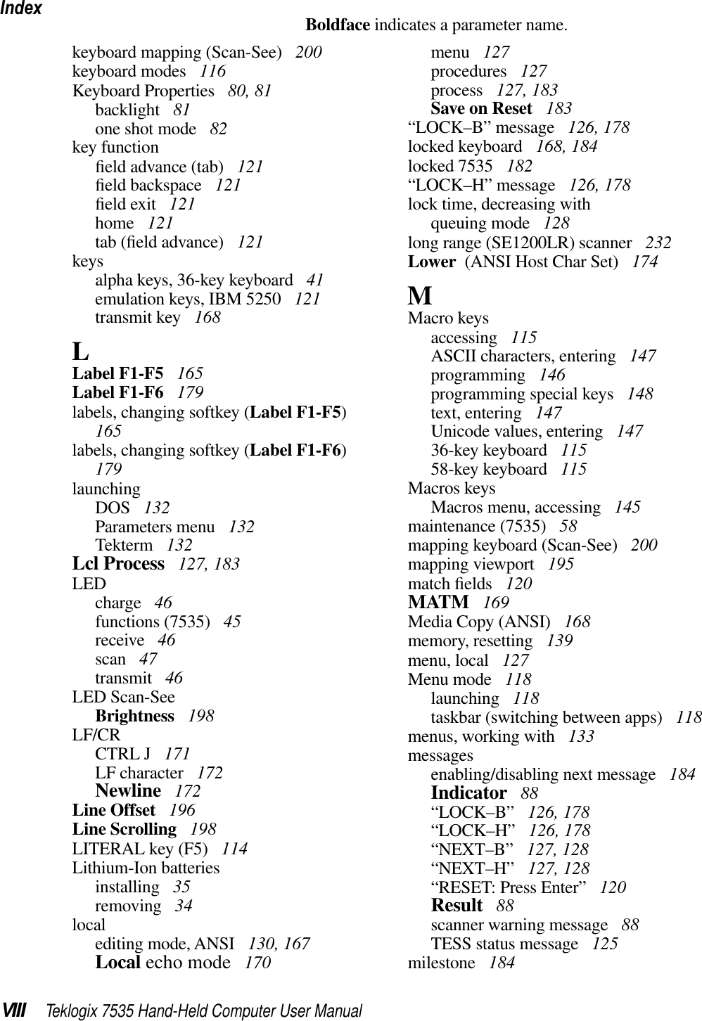 IndexVIII Teklogix 7535 Hand-Held Computer User ManualBoldface indicates a parameter name.keyboard mapping (Scan-See)  200keyboard modes  116Keyboard Properties  80, 81backlight  81one shot mode  82key functionﬁeld advance (tab)  121ﬁeld backspace  121ﬁeld exit  121home  121tab (ﬁeld advance)  121keysalpha keys, 36-key keyboard  41emulation keys, IBM 5250  121transmit key  168LLabel F1-F5  165Label F1-F6  179labels, changing softkey (Label F1-F5)165labels, changing softkey (Label F1-F6)179launchingDOS  132Parameters menu  132Tekterm  132Lcl Process  127, 183LEDcharge  46functions (7535)  45receive  46scan  47transmit  46LED Scan-SeeBrightness  198LF/CRCTRL J  171LF character  172Newline  172Line Offset  196Line Scrolling  198LITERAL key (F5)  114Lithium-Ion batteriesinstalling  35removing  34localediting mode, ANSI  130, 167Local echo mode  170menu  127procedures  127process  127, 183Save on Reset  183“LOCK–B” message  126, 178locked keyboard  168, 184locked 7535  182“LOCK–H” message  126, 178lock time, decreasing withqueuing mode  128long range (SE1200LR) scanner  232Lower  (ANSI Host Char Set)  174MMacro keysaccessing  115ASCII characters, entering  147programming  146programming special keys  148text, entering  147Unicode values, entering  14736-key keyboard  11558-key keyboard  115Macros keysMacros menu, accessing  145maintenance (7535)  58mapping keyboard (Scan-See)  200mapping viewport  195match ﬁelds  120MATM  169Media Copy (ANSI)  168memory, resetting  139menu, local  127Menu mode  118launching  118taskbar (switching between apps)  118menus, working with  133messagesenabling/disabling next message  184Indicator  88“LOCK–B”  126, 178“LOCK–H”  126, 178“NEXT–B”  127, 128“NEXT–H”  127, 128“RESET: Press Enter”  120Result  88scanner warning message  88TESS status message  125milestone  184