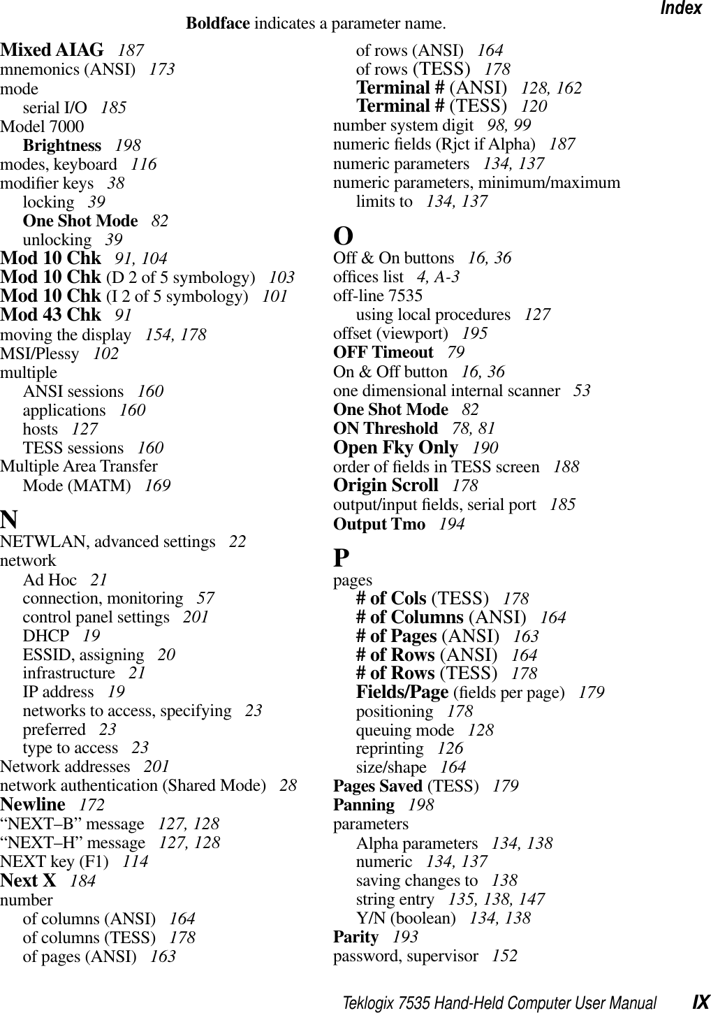 Teklogix 7535 Hand-Held Computer User Manual IXIndexBoldface indicates a parameter name.Mixed AIAG  187mnemonics (ANSI)  173modeserial I/O  185Model 7000Brightness  198modes, keyboard  116modiﬁer keys  38locking  39One Shot Mode  82unlocking  39Mod 10 Chk  91, 104Mod 10 Chk (D 2 of 5 symbology)  103Mod 10 Chk (I 2 of 5 symbology)  101Mod 43 Chk  91moving the display  154, 178MSI/Plessy  102multipleANSI sessions  160applications  160hosts  127TESS sessions  160Multiple Area TransferMode (MATM)  169NNETWLAN, advanced settings  22networkAd Hoc  21connection, monitoring  57control panel settings  201DHCP  19ESSID, assigning  20infrastructure  21IP address  19networks to access, specifying  23preferred  23type to access  23Network addresses  201network authentication (Shared Mode)  28Newline  172“NEXT–B” message  127, 128“NEXT–H” message  127, 128NEXT key (F1)  114Next X  184numberof columns (ANSI)  164of columns (TESS)  178of pages (ANSI)  163of rows (ANSI)  164of rows (TESS)  178Terminal # (ANSI)  128, 162Terminal # (TESS)  120number system digit  98, 99numeric ﬁelds (Rjct if Alpha)  187numeric parameters  134, 137numeric parameters, minimum/maximum limits to  134, 137OOff &amp; On buttons  16, 36ofﬁces list  4, A-3off-line 7535using local procedures  127offset (viewport)  195OFF Timeout  79On &amp; Off button  16, 36one dimensional internal scanner  53One Shot Mode  82ON Threshold  78, 81Open Fky Only  190order of ﬁelds in TESS screen  188Origin Scroll  178output/input ﬁelds, serial port  185Output Tmo  194Ppages# of Cols (TESS)  178# of Columns (ANSI)  164# of Pages (ANSI)  163# of Rows (ANSI)  164# of Rows (TESS)  178Fields/Page (ﬁelds per page)  179positioning  178queuing mode  128reprinting  126size/shape  164Pages Saved (TESS)  179Panning  198parametersAlpha parameters  134, 138numeric  134, 137saving changes to  138string entry  135, 138, 147Y/N (boolean)  134, 138Parity  193password, supervisor  152