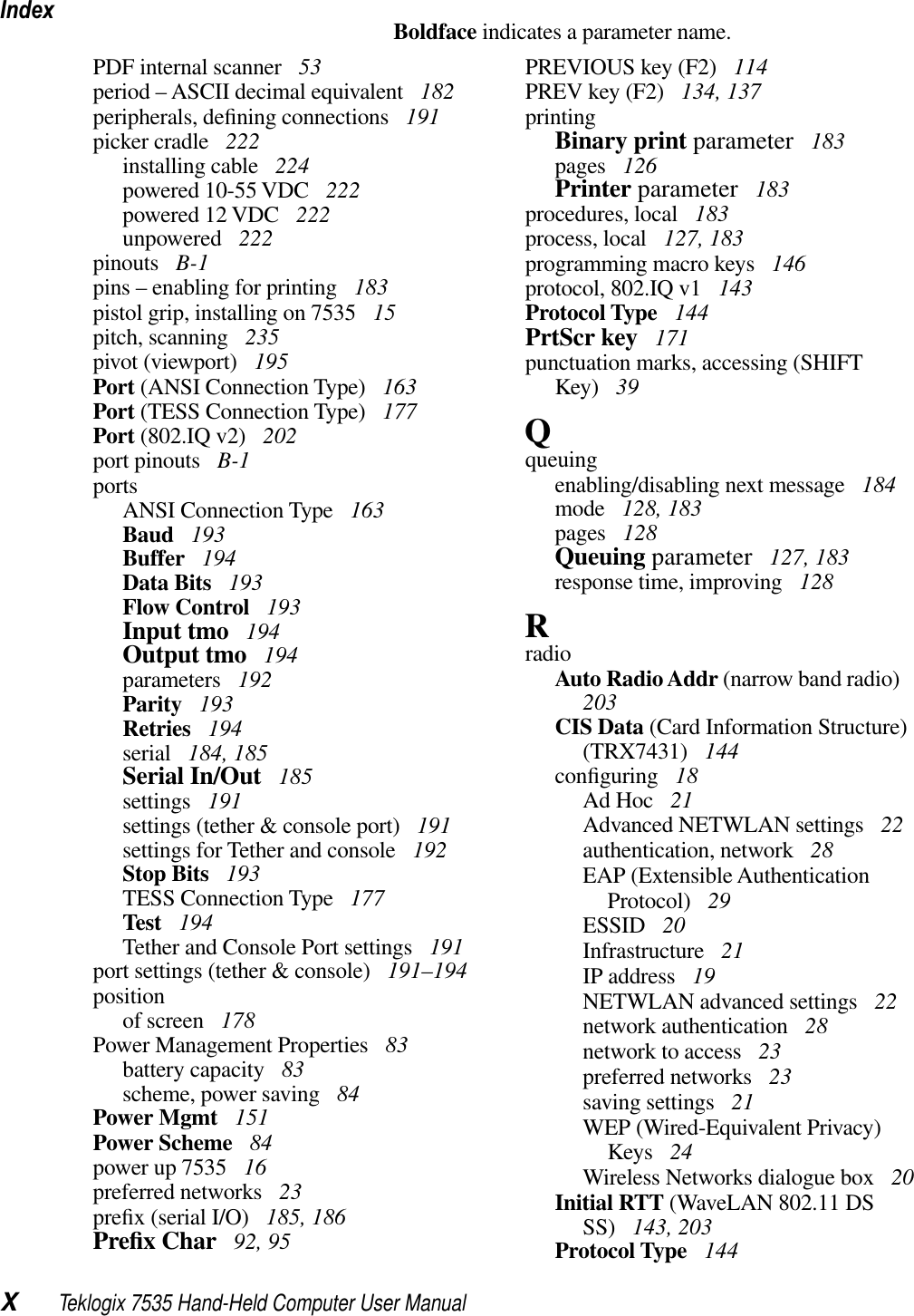 IndexXTeklogix 7535 Hand-Held Computer User ManualBoldface indicates a parameter name.PDF internal scanner  53period – ASCII decimal equivalent  182peripherals, deﬁning connections  191picker cradle  222installing cable  224powered 10-55 VDC  222powered 12 VDC  222unpowered  222pinouts  B-1pins – enabling for printing  183pistol grip, installing on 7535  15pitch, scanning  235pivot (viewport)  195Port (ANSI Connection Type)  163Port (TESS Connection Type)  177Port (802.IQ v2)  202port pinouts  B-1portsANSI Connection Type  163Baud  193Buffer  194Data Bits  193Flow Control  193Input tmo  194Output tmo  194parameters  192Parity  193Retries  194serial  184, 185Serial In/Out  185settings  191settings (tether &amp; console port)  191settings for Tether and console  192Stop Bits  193TESS Connection Type  177Test  194Tether and Console Port settings  191port settings (tether &amp; console)  191–194positionof screen  178Power Management Properties  83battery capacity  83scheme, power saving  84Power Mgmt  151Power Scheme  84power up 7535  16preferred networks  23preﬁx (serial I/O)  185, 186Preﬁx Char  92, 95PREVIOUS key (F2)  114PREV key (F2)  134, 137printingBinary print parameter  183pages  126Printer parameter  183procedures, local  183process, local  127, 183programming macro keys  146protocol, 802.IQ v1  143Protocol Type  144PrtScr key  171punctuation marks, accessing (SHIFT Key)  39Qqueuingenabling/disabling next message  184mode  128, 183pages  128Queuing parameter  127, 183response time, improving  128RradioAuto Radio Addr (narrow band radio)203CIS Data (Card Information Structure) (TRX7431)  144conﬁguring  18Ad Hoc  21Advanced NETWLAN settings  22authentication, network  28EAP (Extensible Authentication Protocol)  29ESSID  20Infrastructure  21IP address  19NETWLAN advanced settings  22network authentication  28network to access  23preferred networks  23saving settings  21WEP (Wired-Equivalent Privacy) Keys  24Wireless Networks dialogue box  20Initial RTT (WaveLAN 802.11 DS SS)  143, 203Protocol Type  144