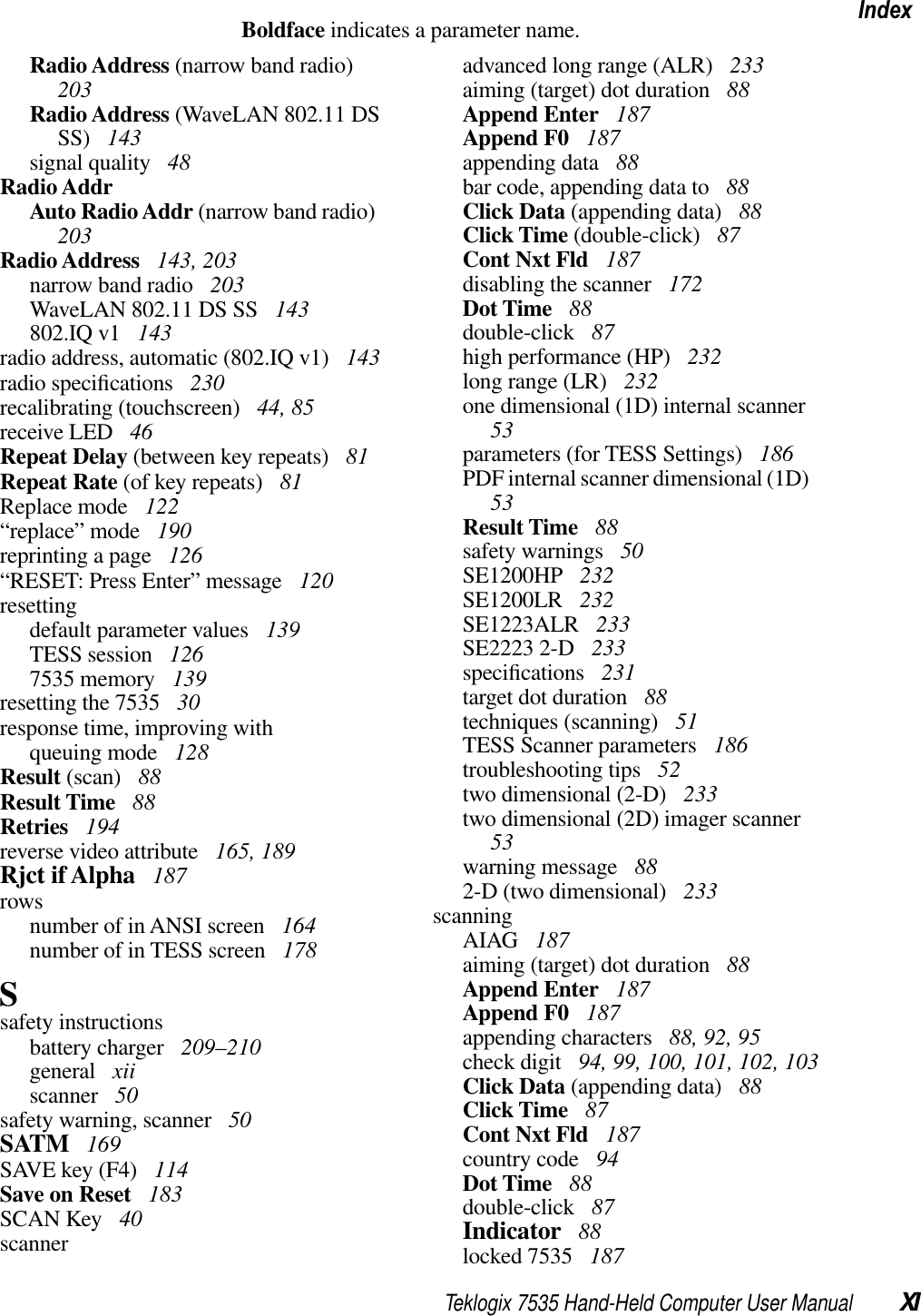 Teklogix 7535 Hand-Held Computer User Manual XIIndexBoldface indicates a parameter name.Radio Address (narrow band radio)203Radio Address (WaveLAN 802.11 DS SS)  143signal quality  48Radio AddrAuto Radio Addr (narrow band radio)203Radio Address  143, 203narrow band radio  203WaveLAN 802.11 DS SS  143802.IQ v1  143radio address, automatic (802.IQ v1)  143radio speciﬁcations  230recalibrating (touchscreen)  44, 85receive LED  46Repeat Delay (between key repeats)  81Repeat Rate (of key repeats)  81Replace mode  122“replace” mode  190reprinting a page  126“RESET: Press Enter” message  120resettingdefault parameter values  139TESS session  1267535 memory  139resetting the 7535  30response time, improving withqueuing mode  128Result (scan)  88Result Time  88Retries  194reverse video attribute  165, 189Rjct if Alpha  187rowsnumber of in ANSI screen  164number of in TESS screen  178Ssafety instructionsbattery charger  209–210general  xiiscanner  50safety warning, scanner  50SATM  169SAVE key (F4)  114Save on Reset  183SCAN Key  40scanneradvanced long range (ALR)  233aiming (target) dot duration  88Append Enter  187Append F0  187appending data  88bar code, appending data to  88Click Data (appending data)  88Click Time (double-click)  87Cont Nxt Fld  187disabling the scanner  172Dot Time  88double-click  87high performance (HP)  232long range (LR)  232one dimensional (1D) internal scanner53parameters (for TESS Settings)  186PDF internal scanner dimensional (1D)53Result Time  88safety warnings  50SE1200HP  232SE1200LR  232SE1223ALR  233SE2223 2-D  233speciﬁcations  231target dot duration  88techniques (scanning)  51TESS Scanner parameters  186troubleshooting tips  52two dimensional (2-D)  233two dimensional (2D) imager scanner53warning message  882-D (two dimensional)  233scanningAIAG  187aiming (target) dot duration  88Append Enter  187Append F0  187appending characters  88, 92, 95check digit  94, 99, 100, 101, 102, 103Click Data (appending data)  88Click Time  87Cont Nxt Fld  187country code  94Dot Time  88double-click  87Indicator  88locked 7535  187