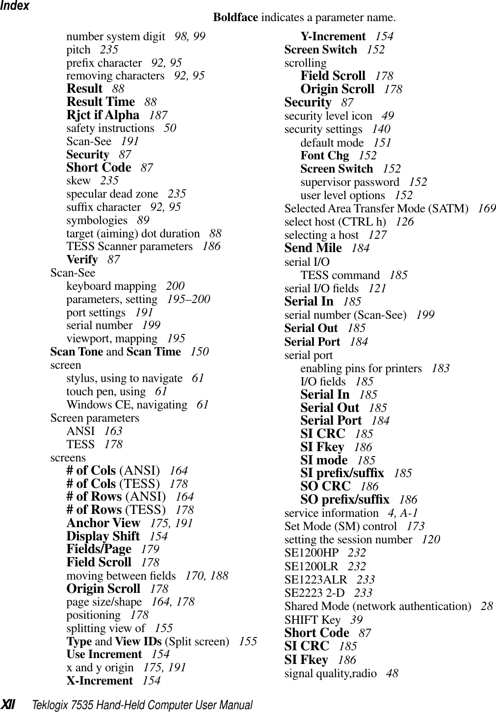IndexXII Teklogix 7535 Hand-Held Computer User ManualBoldface indicates a parameter name.number system digit  98, 99pitch  235preﬁx character  92, 95removing characters  92, 95Result  88Result Time  88Rjct if Alpha  187safety instructions  50Scan-See  191Security  87Short Code  87skew  235specular dead zone  235sufﬁx character  92, 95symbologies  89target (aiming) dot duration  88TESS Scanner parameters  186Verify  87Scan-Seekeyboard mapping  200parameters, setting  195–200port settings  191serial number  199viewport, mapping  195Scan Tone and Scan Time  150screenstylus, using to navigate  61touch pen, using  61Windows CE, navigating  61Screen parametersANSI  163TESS  178screens# of Cols (ANSI)  164# of Cols (TESS)  178# of Rows (ANSI)  164# of Rows (TESS)  178Anchor View  175, 191Display Shift  154Fields/Page  179Field Scroll  178moving between ﬁelds  170, 188Origin Scroll  178page size/shape  164, 178positioning  178splitting view of  155Type and View IDs (Split screen)  155Use Increment  154x and y origin  175, 191X-Increment  154Y-Increment  154Screen Switch  152scrollingField Scroll  178Origin Scroll  178Security  87security level icon  49security settings  140default mode  151Font Chg  152Screen Switch  152supervisor password  152user level options  152Selected Area Transfer Mode (SATM)  169select host (CTRL h)  126selecting a host  127Send Mile  184serial I/OTESS command  185serial I/O ﬁelds  121Serial In  185serial number (Scan-See)  199Serial Out  185Serial Port  184serial portenabling pins for printers  183I/O ﬁelds  185Serial In  185Serial Out  185Serial Port  184SI CRC  185SI Fkey  186SI mode  185SI preﬁx/sufﬁx 185SO CRC  186SO preﬁx/sufﬁx 186service information  4, A-1Set Mode (SM) control  173setting the session number  120SE1200HP  232SE1200LR  232SE1223ALR  233SE2223 2-D  233Shared Mode (network authentication)  28SHIFT Key  39Short Code  87SI CRC  185SI Fkey  186signal quality,radio  48