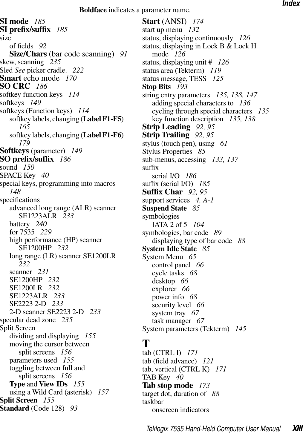 Teklogix 7535 Hand-Held Computer User Manual XIIIIndexBoldface indicates a parameter name.SI mode  185SI preﬁx/sufﬁx 185sizeof ﬁelds  92Size/Chars (bar code scanning)  91skew, scanning  235Sled See picker cradle.  222Smart echo mode  170SO CRC  186softkey function keys  114softkeys  149softkeys (Function keys)  114softkey labels, changing (Label F1-F5)165softkey labels, changing (Label F1-F6)179Softkeys (parameter)  149SO preﬁx/sufﬁx 186sound  150SPACE Key  40special keys, programming into macros148speciﬁcationsadvanced long range (ALR) scanner SE1223ALR  233battery  240for 7535  229high performance (HP) scanner SE1200HP  232long range (LR) scanner SE1200LR232scanner  231SE1200HP  232SE1200LR  232SE1223ALR  233SE2223 2-D  2332-D scanner SE2223 2-D  233specular dead zone  235Split Screendividing and displaying  155moving the cursor between split screens  156parameters used  155toggling between full and split screens  156Type and View IDs  155using a Wild Card (asterisk)  157Split Screen  155Standard (Code 128)  93Start (ANSI)  174start up menu  132status, displaying continuously  126status, displaying in Lock B &amp; Lock H mode  126status, displaying unit #  126status area (Tekterm)  119status message, TESS  125Stop Bits  193string entry parameters  135, 138, 147adding special characters to  136cycling through special characters  135key function description  135, 138Strip Leading  92, 95Strip Trailing  92, 95stylus (touch pen), using  61Stylus Properties  85sub-menus, accessing  133, 137sufﬁxserial I/O  186sufﬁx (serial I/O)  185Sufﬁx Char  92, 95support services  4, A-1Suspend State  85symbologiesIATA 2 of 5  104symbologies, bar code  89displaying type of bar code  88System Idle State  85System Menu  65control panel  66cycle tasks  68desktop  66explorer  66power info  68security level  66system tray  67task manager  67System parameters (Tekterm)  145Ttab (CTRL I)  171tab (ﬁeld advance)  121tab, vertical (CTRL K)  171TAB Key  40Tab stop mode  173target dot, duration of  88taskbaronscreen indicators