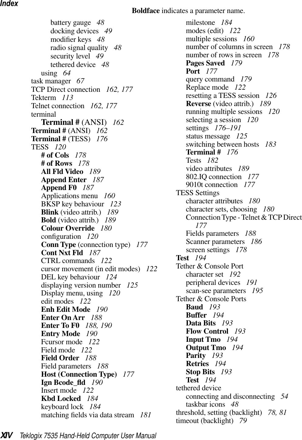 IndexXIV Teklogix 7535 Hand-Held Computer User ManualBoldface indicates a parameter name.battery gauge  48docking devices  49modiﬁer keys  48radio signal quality  48security level  49tethered device  48using  64task manager  67TCP Direct connection  162, 177Tekterm  113Telnet connection  162, 177terminalTerminal # (ANSI)  162Terminal # (ANSI)  162Terminal # (TESS)  176TESS  120# of Cols  178# of Rows  178All Fld Video  189Append Enter  187Append F0  187Applications menu  160BKSP key behaviour  123Blink (video attrib.)  189Bold (video attrib.)  189Colour Override  180conﬁguration  120Conn Type (connection type)  177Cont Nxt Fld  187CTRL commands  122cursor movement (in edit modes)  122DEL key behaviour  124displaying version number  125Display menu, using  120edit modes  122Enh Edit Mode  190Enter On Arr  188Enter To F0  188, 190Entry Mode  190Fcursor mode  122Field mode  122Field Order  188Field parameters  188Host (Connection Type)  177Ign Bcode_ﬂd 190Insert mode  122Kbd Locked  184keyboard lock  184matching ﬁelds via data stream  181milestone  184modes (edit)  122multiple sessions  160number of columns in screen  178number of rows in screen  178Pages Saved  179Port  177query command  179Replace mode  122resetting a TESS session  126Reverse (video attrib.)  189running multiple sessions  120selecting a session  120settings  176–191status message  125switching between hosts  183Terminal #  176Tests  182video attributes  189802.IQ connection  1779010t connection  177TESS Settingscharacter attributes  180character sets, choosing  180Connection Type - Telnet &amp; TCP Direct177Fields parameters  188Scanner parameters  186screen settings  178Test  194Tether &amp; Console Portcharacter set  192peripheral devices  191scan-see parameters  195Tether &amp; Console PortsBaud  193Buffer  194Data Bits  193Flow Control  193Input Tmo  194Output Tmo  194Parity  193Retries  194Stop Bits  193Test  194tethered deviceconnecting and disconnecting  54taskbar icons  48threshold, setting (backlight)  78, 81timeout (backlight)  79