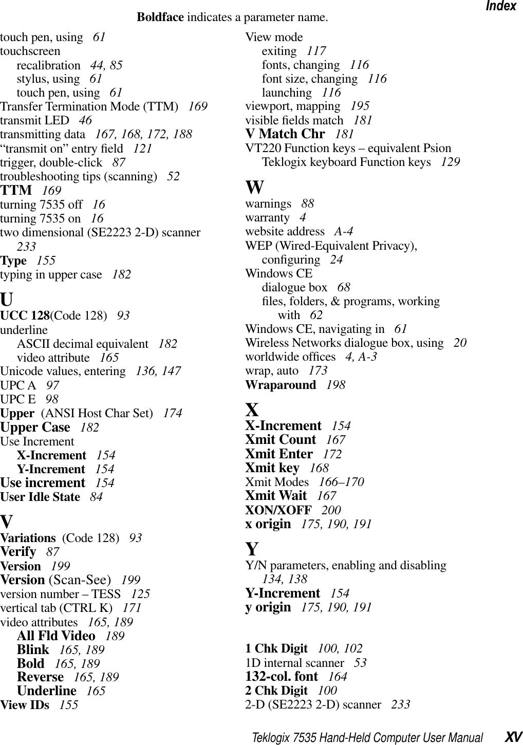 Teklogix 7535 Hand-Held Computer User Manual XVIndexBoldface indicates a parameter name.touch pen, using  61touchscreenrecalibration  44, 85stylus, using  61touch pen, using  61Transfer Termination Mode (TTM)  169transmit LED  46transmitting data  167, 168, 172, 188“transmit on” entry ﬁeld  121trigger, double-click  87troubleshooting tips (scanning)  52TTM  169turning 7535 off  16turning 7535 on  16two dimensional (SE2223 2-D) scanner233Type  155typing in upper case  182UUCC 128(Code 128)  93underlineASCII decimal equivalent  182video attribute  165Unicode values, entering  136, 147UPC A  97UPC E  98Upper  (ANSI Host Char Set)  174Upper Case  182Use IncrementX-Increment  154Y-Increment  154Use increment  154User Idle State  84VVariations  (Code 128)  93Verify  87Version  199Version (Scan-See)  199version number – TESS  125vertical tab (CTRL K)  171video attributes  165, 189All Fld Video  189Blink  165, 189Bold  165, 189Reverse  165, 189Underline  165View IDs  155View modeexiting  117fonts, changing  116font size, changing  116launching  116viewport, mapping  195visible ﬁelds match  181V Match Chr  181VT220 Function keys – equivalent Psion Teklogix keyboard Function keys  129Wwarnings  88warranty  4website address  A-4WEP (Wired-Equivalent Privacy), conﬁguring  24Windows CEdialogue box  68ﬁles, folders, &amp; programs, working with  62Windows CE, navigating in  61Wireless Networks dialogue box, using  20worldwide ofﬁces  4, A-3wrap, auto  173Wraparound  198XX-Increment  154Xmit Count  167Xmit Enter  172Xmit key  168Xmit Modes  166–170Xmit Wait  167XON/XOFF  200x origin  175, 190, 191YY/N parameters, enabling and disabling134, 138Y-Increment  154y origin  175, 190, 1911 Chk Digit  100, 1021D internal scanner  53132-col. font  1642 Chk Digit  1002-D (SE2223 2-D) scanner  233