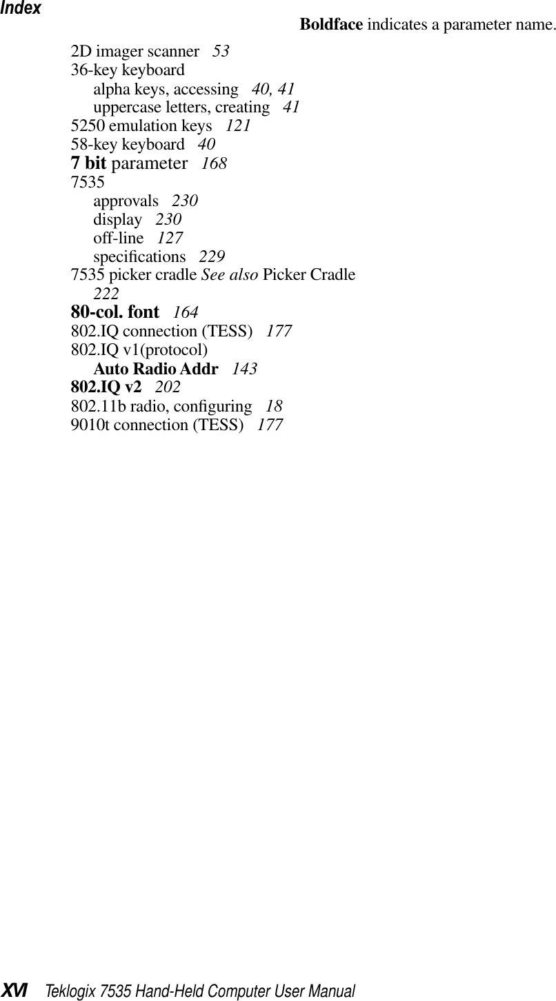 IndexXVI Teklogix 7535 Hand-Held Computer User ManualBoldface indicates a parameter name.2D imager scanner  5336-key keyboardalpha keys, accessing  40, 41uppercase letters, creating  415250 emulation keys  12158-key keyboard  407 bit parameter  1687535approvals  230display  230off-line  127speciﬁcations  2297535 picker cradle See also Picker Cradle22280-col. font  164802.IQ connection (TESS)  177802.IQ v1(protocol)Auto Radio Addr  143802.IQ v2  202802.11b radio, conﬁguring  189010t connection (TESS)  177