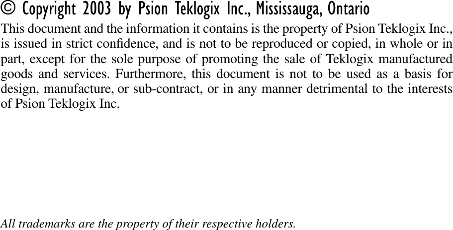 © Copyright 2003 by Psion Teklogix Inc., Mississauga, OntarioThis document and the information it contains is the property of Psion Teklogix Inc.,is issued in strict conﬁdence, and is not to be reproduced or copied, in whole or inpart, except for the sole purpose of promoting the sale of Teklogix manufacturedgoods and services. Furthermore, this document is not to be used as a basis fordesign, manufacture, or sub-contract, or in any manner detrimental to the interestsof Psion Teklogix Inc.All trademarks are the property of their respective holders.