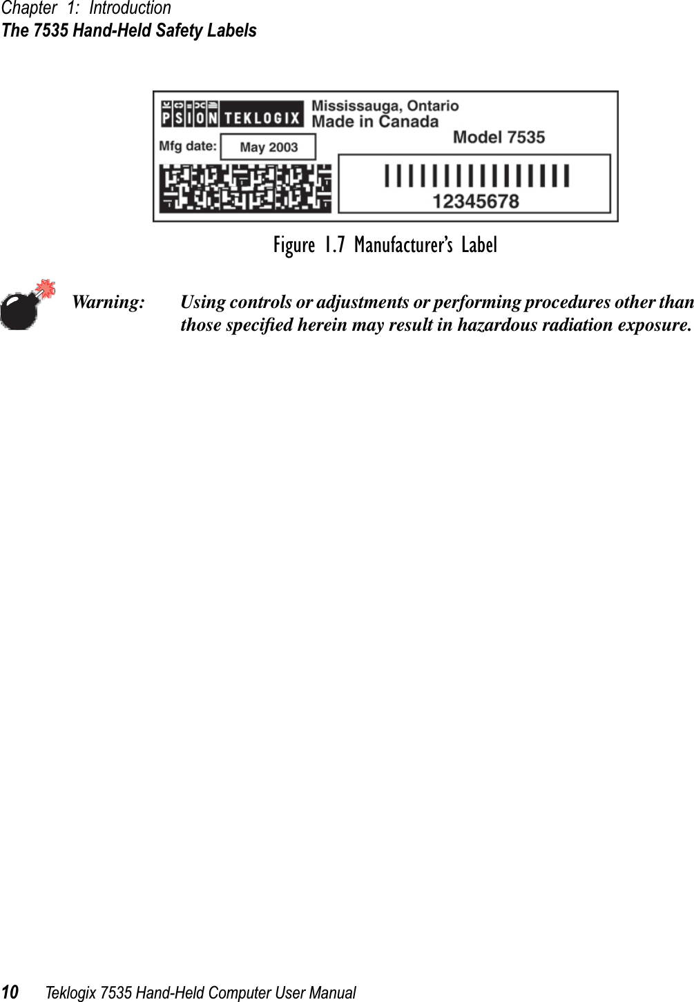 Chapter 1: IntroductionThe 7535 Hand-Held Safety Labels10 Teklogix 7535 Hand-Held Computer User ManualFigure 1.7 Manufacturer’s LabelWarning: Using controls or adjustments or performing procedures other than those speciﬁed herein may result in hazardous radiation exposure.