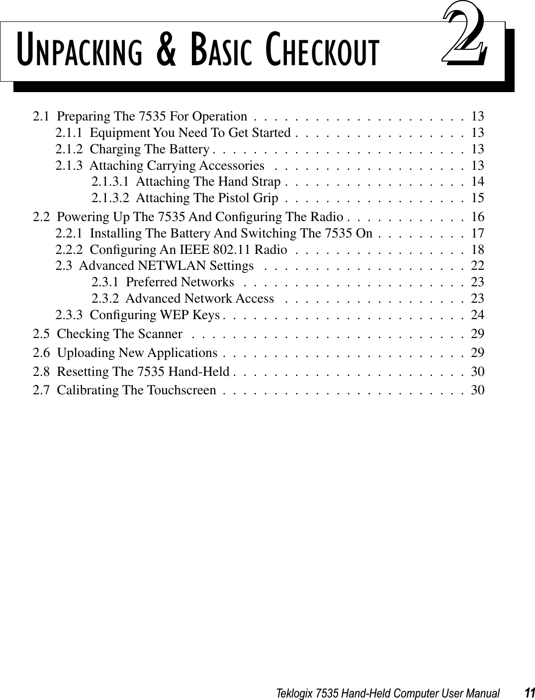 Teklogix 7535 Hand-Held Computer User Manual 11UNPACKING &amp; BASIC CHECKOUT 222.1  Preparing The 7535 For Operation .....................132.1.1  Equipment You Need To Get Started .................132.1.2  Charging The Battery .........................132.1.3  Attaching Carrying Accessories ...................132.1.3.1  Attaching The Hand Strap ..................142.1.3.2  Attaching The Pistol Grip ..................152.2  Powering Up The 7535 And Conﬁguring The Radio ............162.2.1  Installing The Battery And Switching The 7535 On .........172.2.2  Conﬁguring An IEEE 802.11 Radio .................182.3  Advanced NETWLAN Settings ....................222.3.1  Preferred Networks ......................232.3.2  Advanced Network Access ..................232.3.3  Conﬁguring WEP Keys ........................242.5  Checking The Scanner ...........................292.6  Uploading New Applications ........................292.8  Resetting The 7535 Hand-Held .......................302.7  Calibrating The Touchscreen ........................30