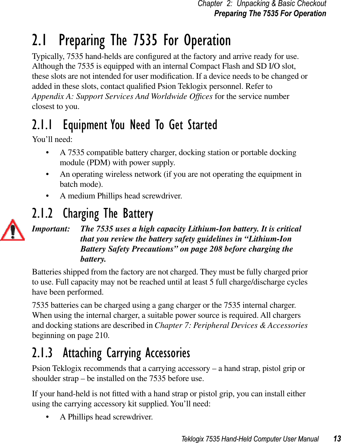 Teklogix 7535 Hand-Held Computer User Manual 13Chapter 2: Unpacking &amp; Basic CheckoutPreparing The 7535 For Operation2.1  Preparing The 7535 For OperationTypically, 7535 hand-helds are conﬁgured at the factory and arrive ready for use. Although the 7535 is equipped with an internal Compact Flash and SD I/O slot, these slots are not intended for user modiﬁcation. If a device needs to be changed or added in these slots, contact qualiﬁed Psion Teklogix personnel. Refer to Appendix A: Support Services And Worldwide Ofﬁces for the service number closest to you.2.1.1  Equipment You Need To Get StartedYou’ll need:• A 7535 compatible battery charger, docking station or portable docking module (PDM) with power supply.• An operating wireless network (if you are not operating the equipment in batch mode).• A medium Phillips head screwdriver.2.1.2  Charging The BatteryImportant: The 7535 uses a high capacity Lithium-Ion battery. It is critical that you review the battery safety guidelines in “Lithium-Ion Battery Safety Precautions” on page 208 before charging the battery. Batteries shipped from the factory are not charged. They must be fully charged prior to use. Full capacity may not be reached until at least 5 full charge/discharge cycles have been performed. 7535 batteries can be charged using a gang charger or the 7535 internal charger. When using the internal charger, a suitable power source is required. All chargers and docking stations are described in Chapter 7: Peripheral Devices &amp; Accessoriesbeginning on page 210. 2.1.3  Attaching Carrying AccessoriesPsion Teklogix recommends that a carrying accessory – a hand strap, pistol grip or shoulder strap – be installed on the 7535 before use.If your hand-held is not ﬁtted with a hand strap or pistol grip, you can install either using the carrying accessory kit supplied. You’ll need:• A Phillips head screwdriver.