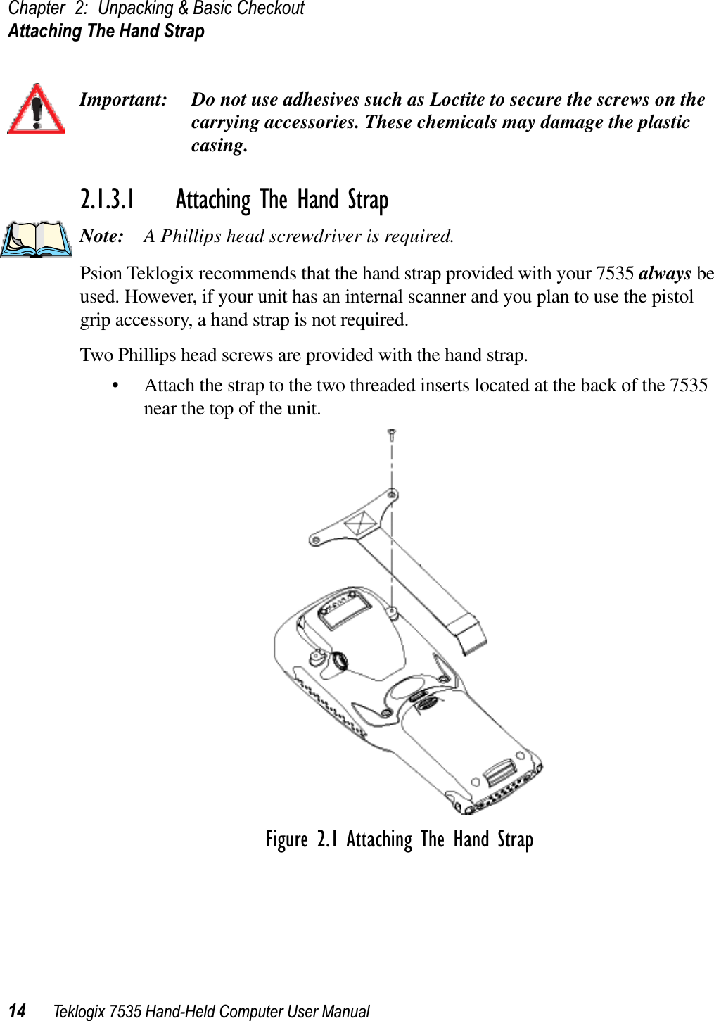 Chapter 2: Unpacking &amp; Basic CheckoutAttaching The Hand Strap14 Teklogix 7535 Hand-Held Computer User ManualImportant: Do not use adhesives such as Loctite to secure the screws on the carrying accessories. These chemicals may damage the plastic casing.2.1.3.1 Attaching The Hand StrapNote: A Phillips head screwdriver is required.Psion Teklogix recommends that the hand strap provided with your 7535 always be used. However, if your unit has an internal scanner and you plan to use the pistol grip accessory, a hand strap is not required. Two Phillips head screws are provided with the hand strap. • Attach the strap to the two threaded inserts located at the back of the 7535 near the top of the unit. Figure 2.1 Attaching The Hand Strap