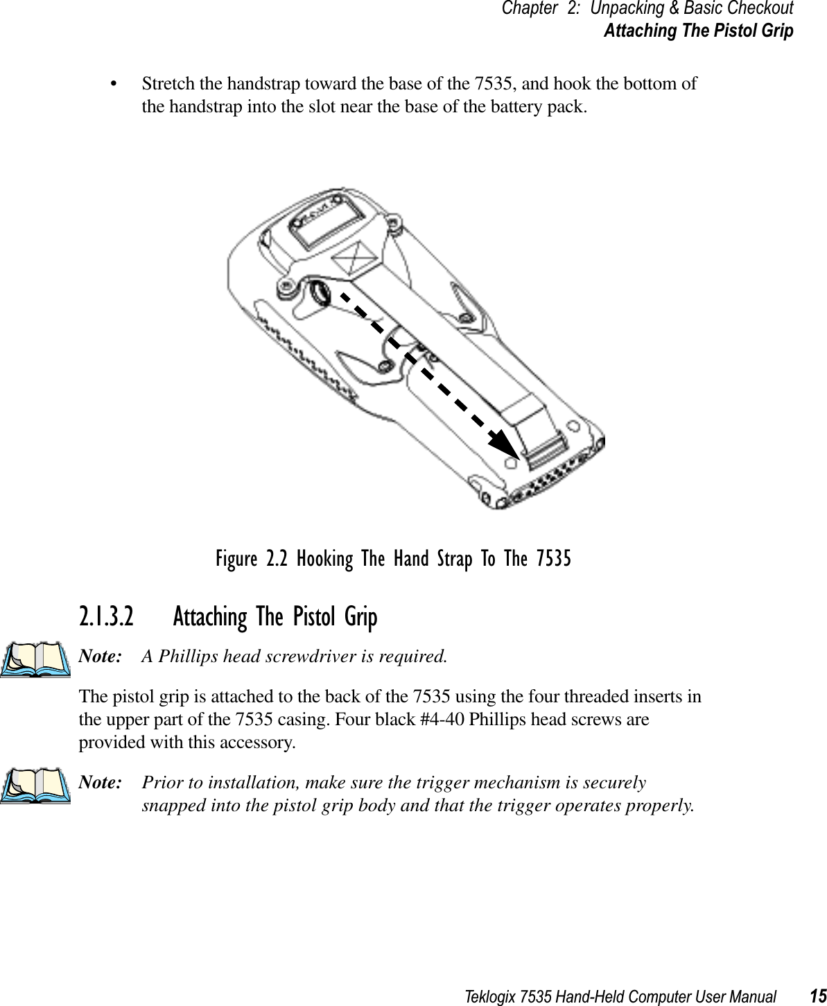 Teklogix 7535 Hand-Held Computer User Manual 15Chapter 2: Unpacking &amp; Basic CheckoutAttaching The Pistol Grip• Stretch the handstrap toward the base of the 7535, and hook the bottom of the handstrap into the slot near the base of the battery pack.Figure 2.2 Hooking The Hand Strap To The 75352.1.3.2 Attaching The Pistol GripNote: A Phillips head screwdriver is required.The pistol grip is attached to the back of the 7535 using the four threaded inserts in the upper part of the 7535 casing. Four black #4-40 Phillips head screws are provided with this accessory. Note: Prior to installation, make sure the trigger mechanism is securely snapped into the pistol grip body and that the trigger operates properly. 