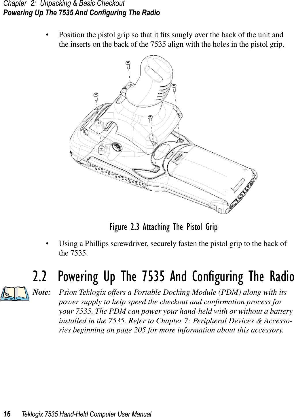 Chapter 2: Unpacking &amp; Basic CheckoutPowering Up The 7535 And Conﬁguring The Radio16 Teklogix 7535 Hand-Held Computer User Manual• Position the pistol grip so that it ﬁts snugly over the back of the unit and the inserts on the back of the 7535 align with the holes in the pistol grip. Figure 2.3 Attaching The Pistol Grip• Using a Phillips screwdriver, securely fasten the pistol grip to the back of the 7535.2.2  Powering Up The 7535 And Conﬁguring The RadioNote: Psion Teklogix offers a Portable Docking Module (PDM) along with its power supply to help speed the checkout and conﬁrmation process for your 7535. The PDM can power your hand-held with or without a battery installed in the 7535. Refer to Chapter 7: Peripheral Devices &amp; Accesso-ries beginning on page 205 for more information about this accessory.