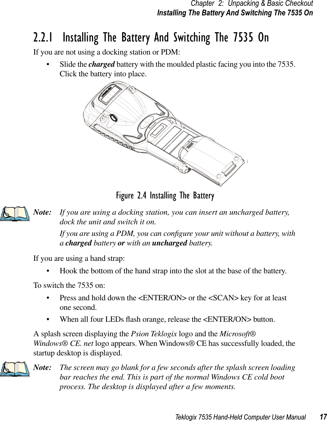 Teklogix 7535 Hand-Held Computer User Manual 17Chapter 2: Unpacking &amp; Basic CheckoutInstalling The Battery And Switching The 7535 On2.2.1  Installing The Battery And Switching The 7535 OnIf you are not using a docking station or PDM:• Slide the charged battery with the moulded plastic facing you into the 7535. Click the battery into place.Figure 2.4 Installing The BatteryNote: If you are using a docking station, you can insert an uncharged battery, dock the unit and switch it on. If you are using a PDM, you can conﬁgure your unit without a battery, with acharged battery or with an uncharged battery.If you are using a hand strap:• Hook the bottom of the hand strap into the slot at the base of the battery.To switch the 7535 on:• Press and hold down the &lt;ENTER/ON&gt; or the &lt;SCAN&gt; key for at least one second.• When all four LEDs ﬂash orange, release the &lt;ENTER/ON&gt; button.A splash screen displaying the Psion Teklogix logo and the Microsoft® Windows® CE. net logo appears. When Windows® CE has successfully loaded, the startup desktop is displayed.Note: The screen may go blank for a few seconds after the splash screen loading bar reaches the end. This is part of the normal Windows CE cold boot process. The desktop is displayed after a few moments.