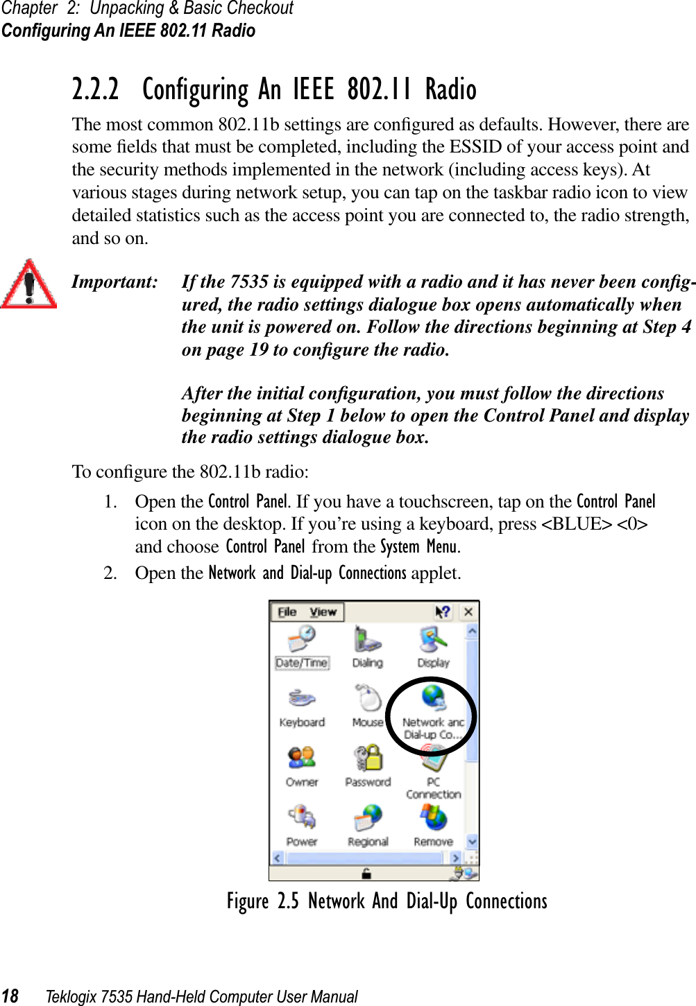 Chapter 2: Unpacking &amp; Basic CheckoutConﬁguring An IEEE 802.11 Radio18 Teklogix 7535 Hand-Held Computer User Manual2.2.2  Conﬁguring An IEEE 802.11 RadioThe most common 802.11b settings are conﬁgured as defaults. However, there are some ﬁelds that must be completed, including the ESSID of your access point and the security methods implemented in the network (including access keys). At various stages during network setup, you can tap on the taskbar radio icon to view detailed statistics such as the access point you are connected to, the radio strength, and so on. Important: If the 7535 is equipped with a radio and it has never been conﬁg-ured, the radio settings dialogue box opens automatically when the unit is powered on. Follow the directions beginning at Step 4 on page 19 to conﬁgure the radio. After the initial conﬁguration, you must follow the directions beginning at Step 1 below to open the Control Panel and display the radio settings dialogue box.To conﬁgure the 802.11b radio:1. Open the Control Panel. If you have a touchscreen, tap on the Control Panelicon on the desktop. If you’re using a keyboard, press &lt;BLUE&gt; &lt;0&gt; and choose Control Panel from the System Menu.2. Open the Network and Dial-up Connections applet.Figure 2.5 Network And Dial-Up Connections