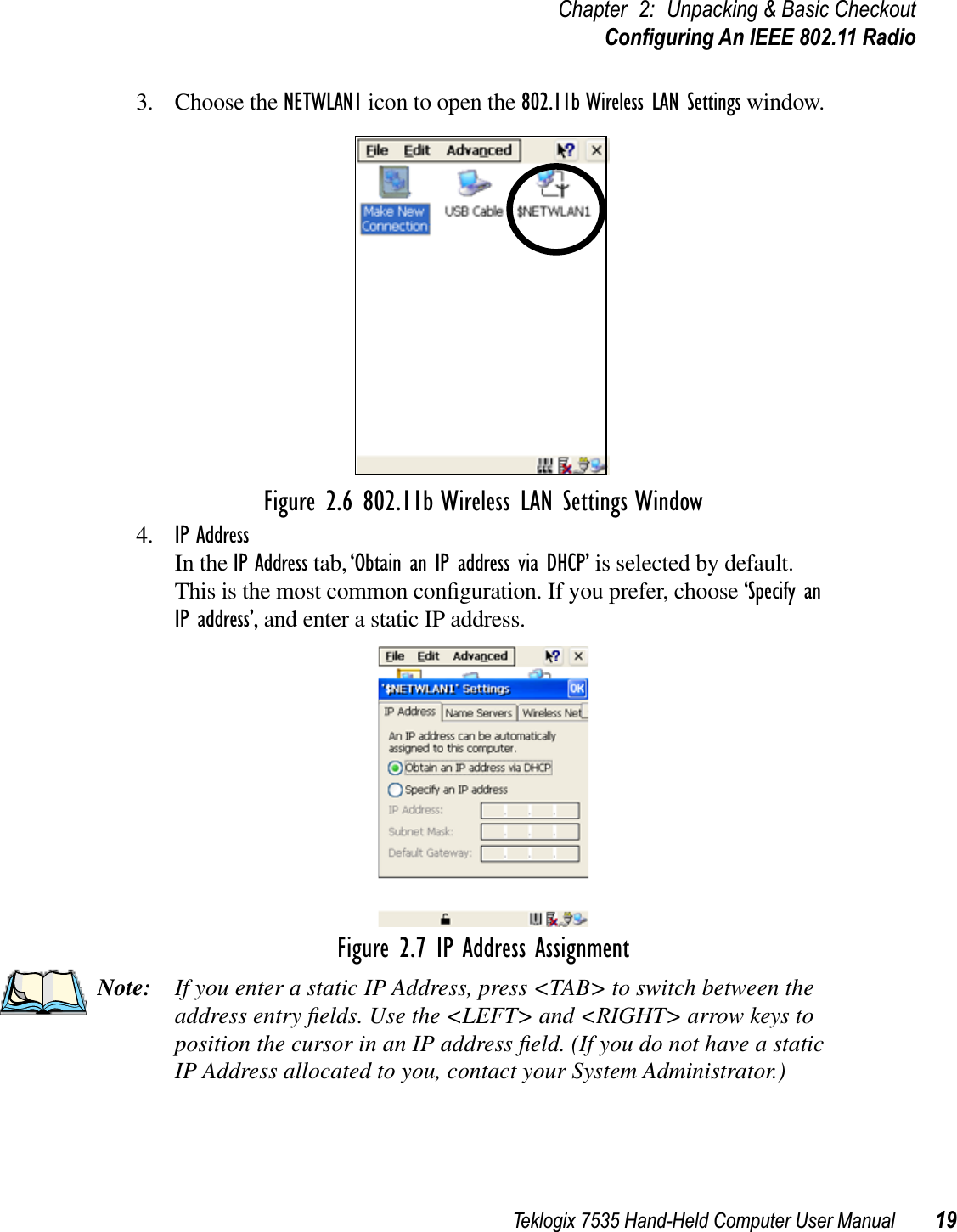 Teklogix 7535 Hand-Held Computer User Manual 19Chapter 2: Unpacking &amp; Basic CheckoutConﬁguring An IEEE 802.11 Radio3. Choose the NETWLAN1 icon to open the 802.11b Wireless LAN Settings window.Figure 2.6 802.11b Wireless LAN Settings Window4. IP AddressIn the IP Address tab, ‘Obtain an IP address via DHCP’ is selected by default. This is the most common conﬁguration. If you prefer, choose ‘Specify an IP address’, and enter a static IP address.Figure 2.7 IP Address AssignmentNote: If you enter a static IP Address, press &lt;TAB&gt; to switch between the address entry ﬁelds. Use the &lt;LEFT&gt; and &lt;RIGHT&gt; arrow keys to position the cursor in an IP address ﬁeld. (If you do not have a static IP Address allocated to you, contact your System Administrator.)