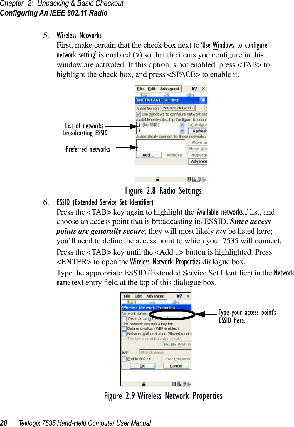 Chapter 2: Unpacking &amp; Basic CheckoutConﬁguring An IEEE 802.11 Radio20 Teklogix 7535 Hand-Held Computer User Manual5. Wireless NetworksFirst, make certain that the check box next to ‘Use Windows to conﬁgure network setting’ is enabled (√) so that the items you conﬁgure in this window are activated. If this option is not enabled, press &lt;TAB&gt; to highlight the check box, and press &lt;SPACE&gt; to enable it.Figure 2.8 Radio Settings6. ESSID (Extended Service Set Identiﬁer)Press the &lt;TAB&gt; key again to highlight the ‘Available networks...’ list, and choose an access point that is broadcasting its ESSID. Since access points are generally secure, they will most likely not be listed here; you’ll need to deﬁne the access point to which your 7535 will connect.Press the &lt;TAB&gt; key until the &lt;Add...&gt; button is highlighted. Press &lt;ENTER&gt; to open the Wireless Network Properties dialogue box.Type the appropriate ESSID (Extended Service Set Identiﬁer) in the Network name text entry ﬁeld at the top of this dialogue box. Figure 2.9 Wireless Network PropertiesList of networksbroadcasting ESSIDPreferred networksType your access point’sESSID here.