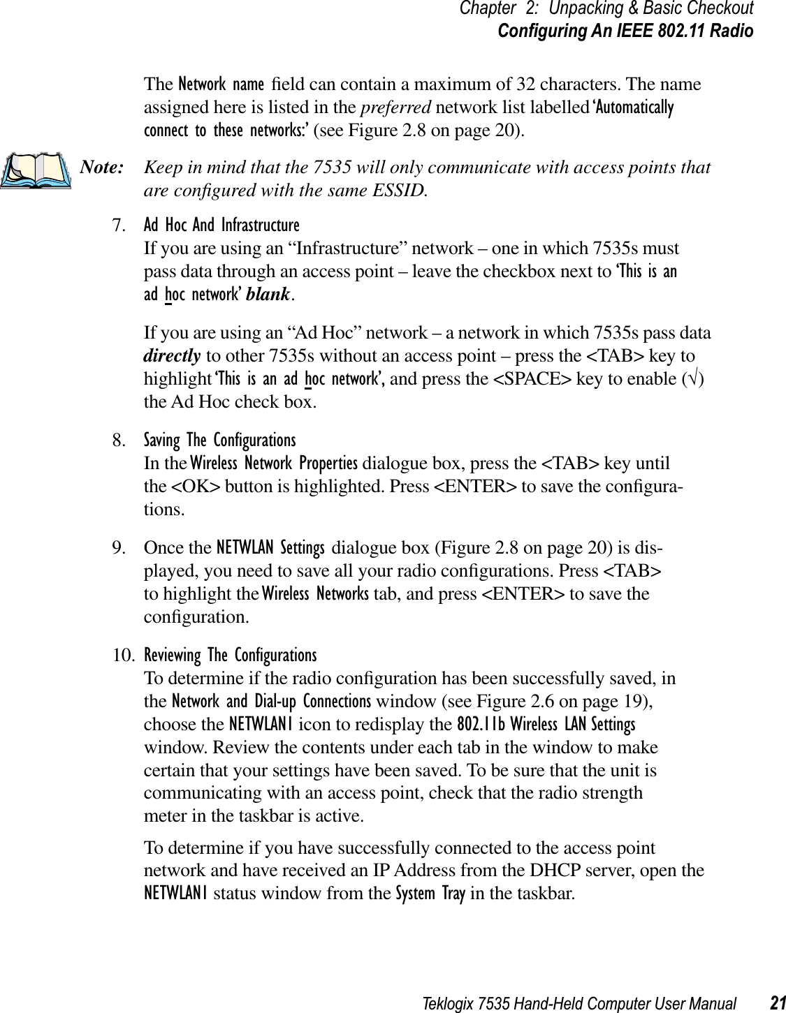 Teklogix 7535 Hand-Held Computer User Manual 21Chapter 2: Unpacking &amp; Basic CheckoutConﬁguring An IEEE 802.11 RadioThe Network name ﬁeld can contain a maximum of 32 characters. The name assigned here is listed in the preferred network list labelled ‘Automaticallyconnect to these networks:’ (see Figure 2.8 on page 20). Note: Keep in mind that the 7535 will only communicate with access points that are conﬁgured with the same ESSID.7. Ad Hoc And InfrastructureIf you are using an “Infrastructure” network – one in which 7535s must pass data through an access point – leave the checkbox next to ‘This is an ad hoc network’ blank.If you are using an “Ad Hoc” network – a network in which 7535s pass data directly to other 7535s without an access point – press the &lt;TAB&gt; key to highlight‘This is an ad hoc network’, and press the &lt;SPACE&gt; key to enable (√)the Ad Hoc check box.8. Saving The ConﬁgurationsIn the Wireless Network Properties dialogue box, press the &lt;TAB&gt; key until the &lt;OK&gt; button is highlighted. Press &lt;ENTER&gt; to save the conﬁgura-tions.9. Once the NETWLAN Settings dialogue box (Figure 2.8 on page 20) is dis-played, you need to save all your radio conﬁgurations. Press &lt;TAB&gt; to highlight the Wireless Networks tab, and press &lt;ENTER&gt; to save the conﬁguration.10. Reviewing The ConﬁgurationsTo determine if the radio conﬁguration has been successfully saved, in the Network and Dial-up Connections window (see Figure 2.6 on page 19), choose the NETWLAN1 icon to redisplay the 802.11b Wireless LAN Settingswindow. Review the contents under each tab in the window to make certain that your settings have been saved. To be sure that the unit is communicating with an access point, check that the radio strength meter in the taskbar is active.To determine if you have successfully connected to the access point network and have received an IP Address from the DHCP server, open the NETWLAN1 status window from the System Tray in the taskbar. 