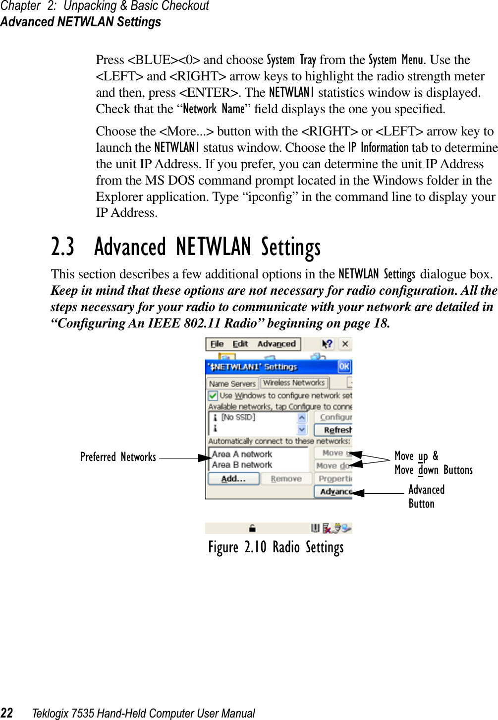 Chapter 2: Unpacking &amp; Basic CheckoutAdvanced NETWLAN Settings22 Teklogix 7535 Hand-Held Computer User ManualPress &lt;BLUE&gt;&lt;0&gt; and choose System Tray from the System Menu. Use the &lt;LEFT&gt; and &lt;RIGHT&gt; arrow keys to highlight the radio strength meter and then, press &lt;ENTER&gt;. The NETWLAN1 statistics window is displayed. Check that the “Network Name” ﬁeld displays the one you speciﬁed. Choose the &lt;More...&gt; button with the &lt;RIGHT&gt; or &lt;LEFT&gt; arrow key to launch the NETWLAN1 status window. Choose the IP Information tab to determine the unit IP Address. If you prefer, you can determine the unit IP Address from the MS DOS command prompt located in the Windows folder in the Explorer application. Type “ipconﬁg” in the command line to display your IP Address.2.3  Advanced NETWLAN SettingsThis section describes a few additional options in the NETWLAN Settings dialogue box. Keep in mind that these options are not necessary for radio conﬁguration. All the steps necessary for your radio to communicate with your network are detailed in “Conﬁguring An IEEE 802.11 Radio” beginning on page 18.Figure 2.10 Radio SettingsPreferred Networks Move up &amp;Move down ButtonsAdvancedButton