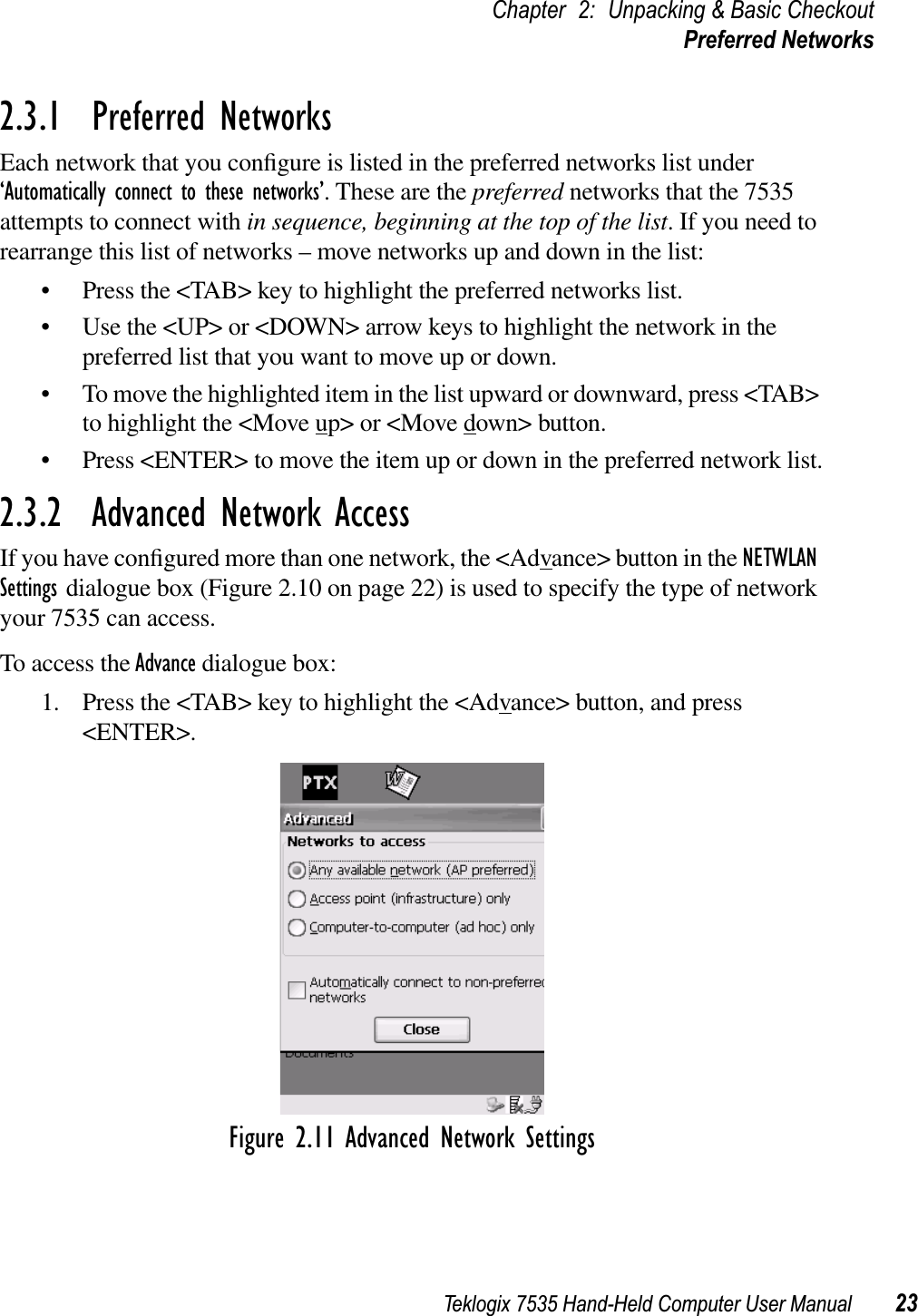 Teklogix 7535 Hand-Held Computer User Manual 23Chapter 2: Unpacking &amp; Basic CheckoutPreferred Networks2.3.1  Preferred NetworksEach network that you conﬁgure is listed in the preferred networks list under ‘Automatically connect to these networks’. These are the preferred networks that the 7535 attempts to connect with in sequence, beginning at the top of the list. If you need to rearrange this list of networks – move networks up and down in the list:• Press the &lt;TAB&gt; key to highlight the preferred networks list.• Use the &lt;UP&gt; or &lt;DOWN&gt; arrow keys to highlight the network in the preferred list that you want to move up or down.• To move the highlighted item in the list upward or downward, press &lt;TAB&gt; to highlight the &lt;Move up&gt; or &lt;Move down&gt; button. • Press &lt;ENTER&gt; to move the item up or down in the preferred network list.2.3.2  Advanced Network AccessIf you have conﬁgured more than one network, the &lt;Advance&gt; button in the NETWLANSettings dialogue box (Figure 2.10 on page 22) is used to specify the type of network your 7535 can access.To access the Advance dialogue box:1. Press the &lt;TAB&gt; key to highlight the &lt;Advance&gt; button, and press &lt;ENTER&gt;.Figure 2.11 Advanced Network Settings