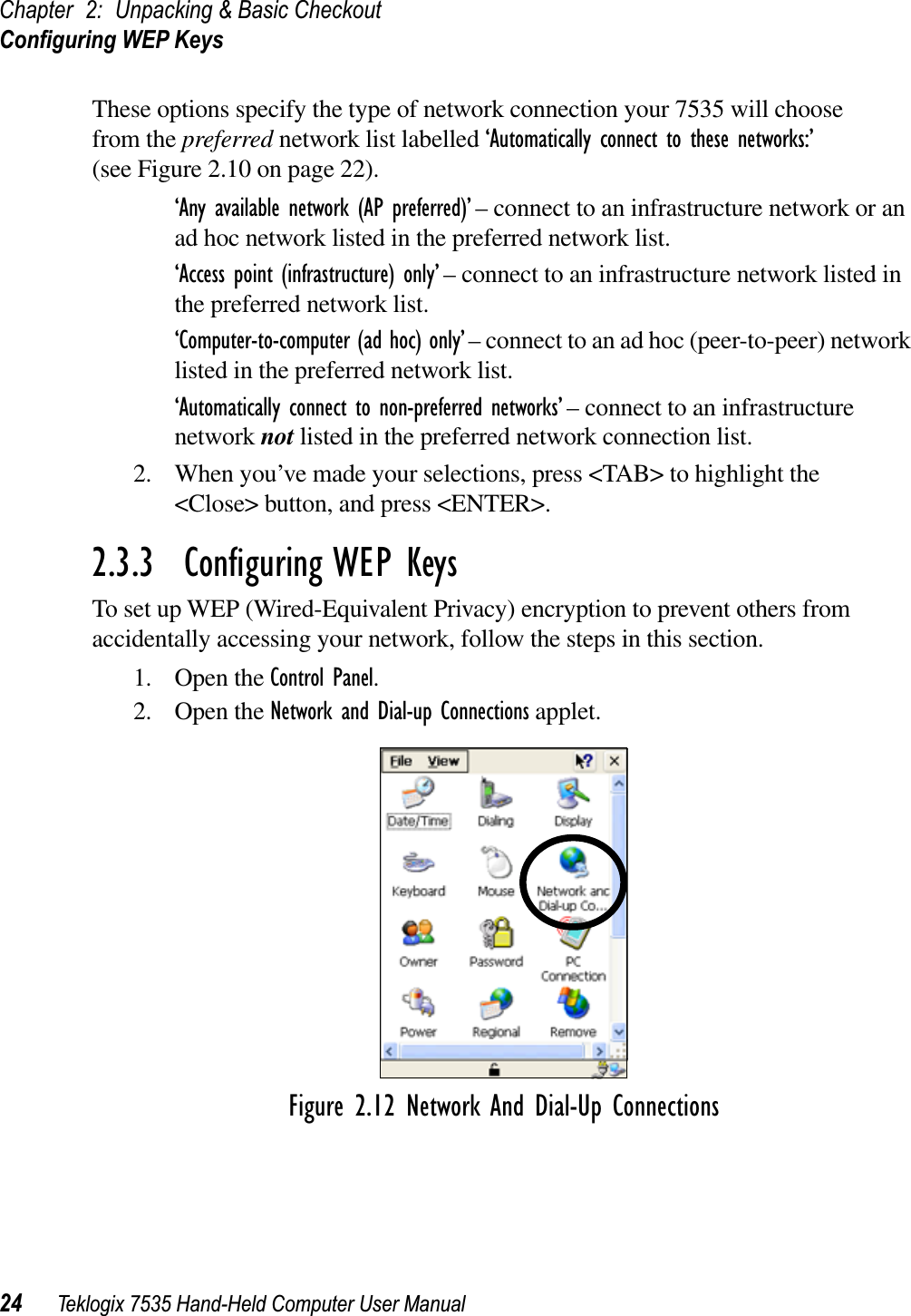 Chapter 2: Unpacking &amp; Basic CheckoutConﬁguring WEP Keys24 Teklogix 7535 Hand-Held Computer User ManualThese options specify the type of network connection your 7535 will choose from the preferred network list labelled ‘Automatically connect to these networks:’ (see Figure 2.10 on page 22).‘Any available network (AP preferred)’ – connect to an infrastructure network or an ad hoc network listed in the preferred network list. ‘Access point (infrastructure) only’ – connect to an infrastructure network listed in the preferred network list.‘Computer-to-computer (ad hoc) only’ – connect to an ad hoc (peer-to-peer) network listed in the preferred network list.‘Automatically connect to non-preferred networks’ – connect to an infrastructure network not listed in the preferred network connection list.2. When you’ve made your selections, press &lt;TAB&gt; to highlight the &lt;Close&gt; button, and press &lt;ENTER&gt;.2.3.3  Conﬁguring WEP KeysTo set up WEP (Wired-Equivalent Privacy) encryption to prevent others from accidentally accessing your network, follow the steps in this section.1. Open the Control Panel.2. Open the Network and Dial-up Connections applet.Figure 2.12 Network And Dial-Up Connections