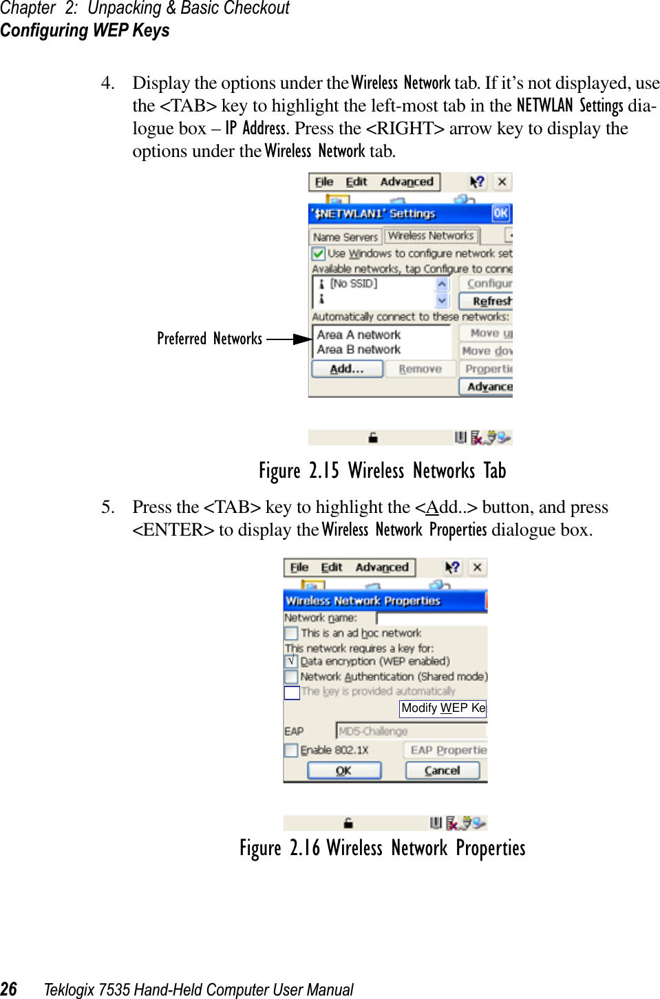 Chapter 2: Unpacking &amp; Basic CheckoutConﬁguring WEP Keys26 Teklogix 7535 Hand-Held Computer User Manual4. Display the options under the Wireless Network tab. If it’s not displayed, use the &lt;TAB&gt; key to highlight the left-most tab in the NETWLAN Settings dia-logue box – IP Address. Press the &lt;RIGHT&gt; arrow key to display the options under the Wireless Network tab. Figure 2.15 Wireless Networks Tab5. Press the &lt;TAB&gt; key to highlight the &lt;Add..&gt; button, and press &lt;ENTER&gt; to display the Wireless Network Properties dialogue box.Figure 2.16 Wireless Network PropertiesPreferred Networks√Modify WEP Ke