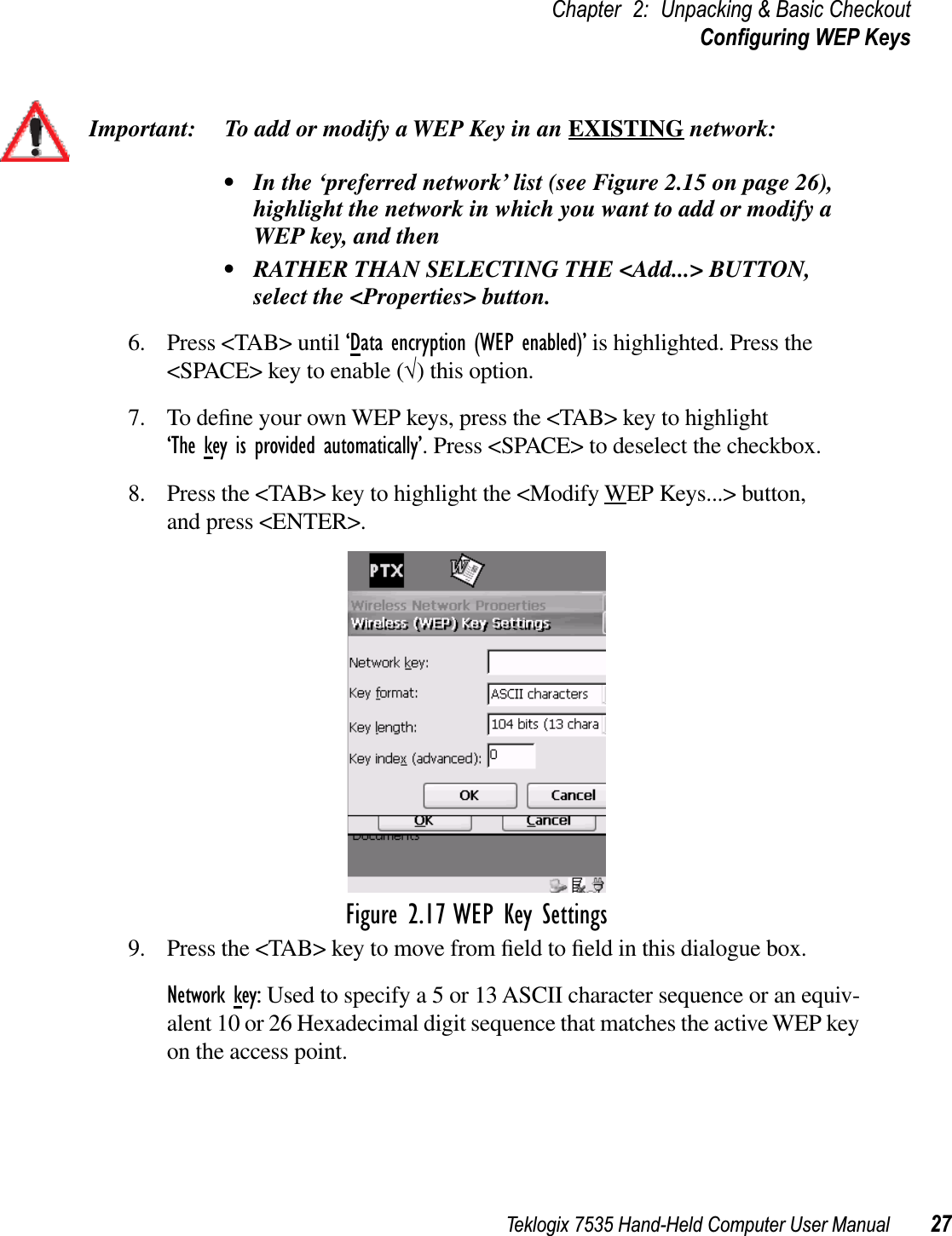 Teklogix 7535 Hand-Held Computer User Manual 27Chapter 2: Unpacking &amp; Basic CheckoutConﬁguring WEP KeysImportant: To add or modify a WEP Key in an EXISTING network:• In the ‘preferred network’ list (see Figure 2.15 on page 26), highlight the network in which you want to add or modify a WEP key, and then• RATHER THAN SELECTING THE &lt;Add...&gt; BUTTON, select the &lt;Properties&gt; button.6. Press &lt;TAB&gt; until ‘Data encryption (WEP enabled)’ is highlighted. Press the &lt;SPACE&gt; key to enable (√) this option.7. To deﬁne your own WEP keys, press the &lt;TAB&gt; key to highlight ‘The key is provided automatically’. Press &lt;SPACE&gt; to deselect the checkbox.8. Press the &lt;TAB&gt; key to highlight the &lt;Modify WEP Keys...&gt; button, and press &lt;ENTER&gt;.Figure 2.17 WEP Key Settings9. Press the &lt;TAB&gt; key to move from ﬁeld to ﬁeld in this dialogue box.Network key: Used to specify a 5 or 13 ASCII character sequence or an equiv-alent 10 or 26 Hexadecimal digit sequence that matches the active WEP key on the access point. 