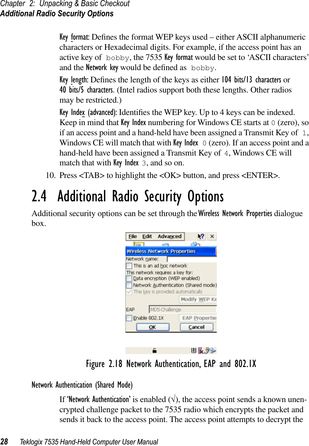 Chapter 2: Unpacking &amp; Basic CheckoutAdditional Radio Security Options28 Teklogix 7535 Hand-Held Computer User ManualKey format: Deﬁnes the format WEP keys used – either ASCII alphanumeric characters or Hexadecimal digits. For example, if the access point has an active key of bobby, the 7535 Key format would be set to ‘ASCII characters’ and the Network key would be deﬁned as bobby.Key length: Deﬁnes the length of the keys as either 104 bits/13 characters or 40 bits/5 characters. (Intel radios support both these lengths. Other radios may be restricted.)Key Index (advanced): Identiﬁes the WEP key. Up to 4 keys can be indexed. Keep in mind that Key Index numbering for Windows CE starts at 0 (zero), so if an access point and a hand-held have been assigned a Transmit Key of 1,Windows CE will match that with Key Index 0 (zero). If an access point and a hand-held have been assigned a Transmit Key of 4, Windows CE will match that with Key Index 3, and so on.10. Press &lt;TAB&gt; to highlight the &lt;OK&gt; button, and press &lt;ENTER&gt;.2.4  Additional Radio Security OptionsAdditional security options can be set through the Wireless Network Properties dialogue box.Figure 2.18 Network Authentication, EAP and 802.1XNetwork Authentication (Shared Mode)If ‘Network Authentication’ is enabled (√), the access point sends a known unen-crypted challenge packet to the 7535 radio which encrypts the packet and sends it back to the access point. The access point attempts to decrypt the 