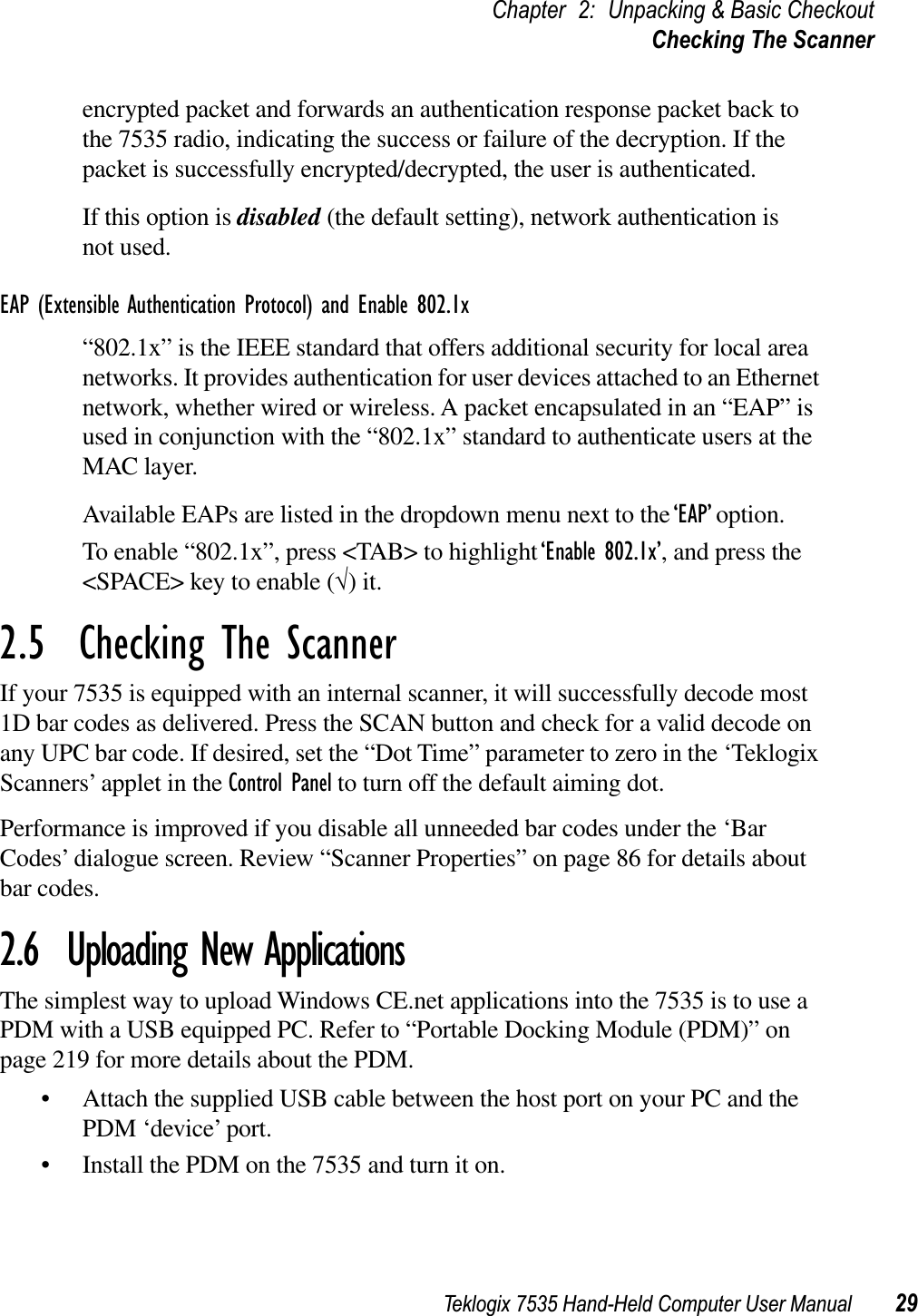 Teklogix 7535 Hand-Held Computer User Manual 29Chapter 2: Unpacking &amp; Basic CheckoutChecking The Scannerencrypted packet and forwards an authentication response packet back to the 7535 radio, indicating the success or failure of the decryption. If the packet is successfully encrypted/decrypted, the user is authenticated.If this option is disabled (the default setting), network authentication is not used.EAP (Extensible Authentication Protocol) and Enable 802.1x“802.1x” is the IEEE standard that offers additional security for local area networks. It provides authentication for user devices attached to an Ethernet network, whether wired or wireless. A packet encapsulated in an “EAP” is used in conjunction with the “802.1x” standard to authenticate users at the MAC layer. Available EAPs are listed in the dropdown menu next to the ‘EAP’ option.To enable “802.1x”, press &lt;TAB&gt; to highlight ‘Enable 802.1x’, and press the &lt;SPACE&gt; key to enable (√) it.2.5  Checking The ScannerIf your 7535 is equipped with an internal scanner, it will successfully decode most 1D bar codes as delivered. Press the SCAN button and check for a valid decode on any UPC bar code. If desired, set the “Dot Time” parameter to zero in the ‘Teklogix Scanners’ applet in the Control Panel to turn off the default aiming dot.Performance is improved if you disable all unneeded bar codes under the ‘Bar Codes’ dialogue screen. Review “Scanner Properties” on page 86 for details about bar codes.2.6  Uploading New ApplicationsThe simplest way to upload Windows CE.net applications into the 7535 is to use a PDM with a USB equipped PC. Refer to “Portable Docking Module (PDM)” on page 219 for more details about the PDM. • Attach the supplied USB cable between the host port on your PC and the PDM ‘device’ port.   • Install the PDM on the 7535 and turn it on. 