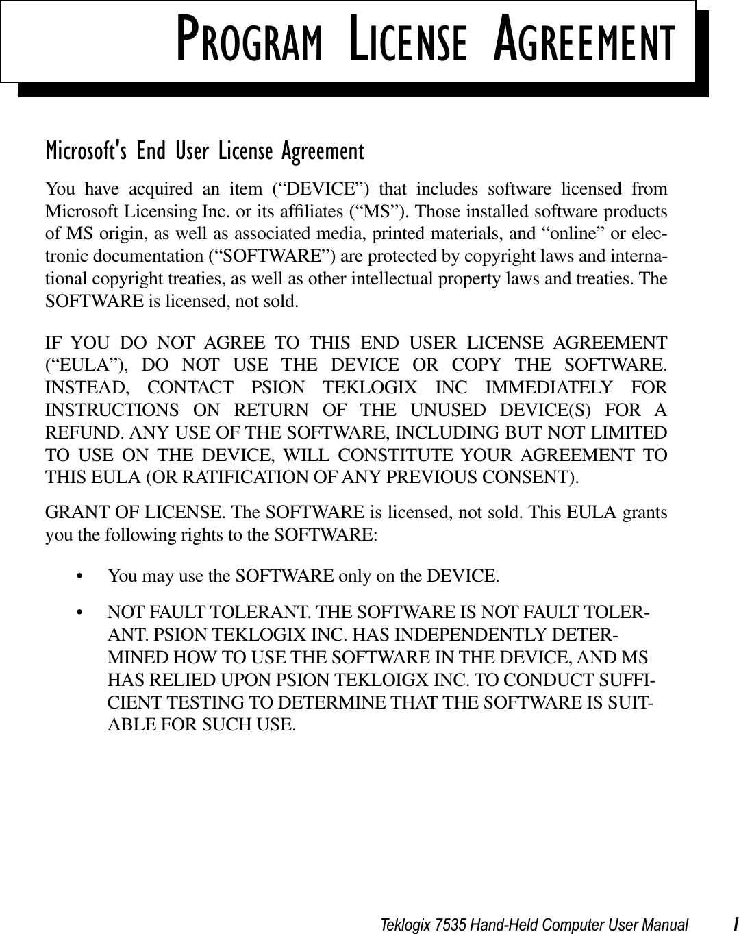 Teklogix 7535 Hand-Held Computer User Manual IPROGRAM LICENSE AGREEMENTMicrosoft&apos;s End User License AgreementYou have acquired an item (“DEVICE”) that includes software licensed fromMicrosoft Licensing Inc. or its afﬁliates (“MS”). Those installed software productsof MS origin, as well as associated media, printed materials, and “online” or elec-tronic documentation (“SOFTWARE”) are protected by copyright laws and interna-tional copyright treaties, as well as other intellectual property laws and treaties. TheSOFTWARE is licensed, not sold.IF YOU DO NOT AGREE TO THIS END USER LICENSE AGREEMENT(“EULA”), DO NOT USE THE DEVICE OR COPY THE SOFTWARE.INSTEAD, CONTACT PSION TEKLOGIX INC IMMEDIATELY FORINSTRUCTIONS ON RETURN OF THE UNUSED DEVICE(S) FOR AREFUND. ANY USE OF THE SOFTWARE, INCLUDING BUT NOT LIMITEDTO USE ON THE DEVICE, WILL CONSTITUTE YOUR AGREEMENT TOTHIS EULA (OR RATIFICATION OF ANY PREVIOUS CONSENT).GRANT OF LICENSE. The SOFTWARE is licensed, not sold. This EULA grantsyou the following rights to the SOFTWARE:• You may use the SOFTWARE only on the DEVICE.• NOT FAULT TOLERANT. THE SOFTWARE IS NOT FAULT TOLER-ANT. PSION TEKLOGIX INC. HAS INDEPENDENTLY DETER-MINED HOW TO USE THE SOFTWARE IN THE DEVICE, AND MS HAS RELIED UPON PSION TEKLOIGX INC. TO CONDUCT SUFFI-CIENT TESTING TO DETERMINE THAT THE SOFTWARE IS SUIT-ABLE FOR SUCH USE.