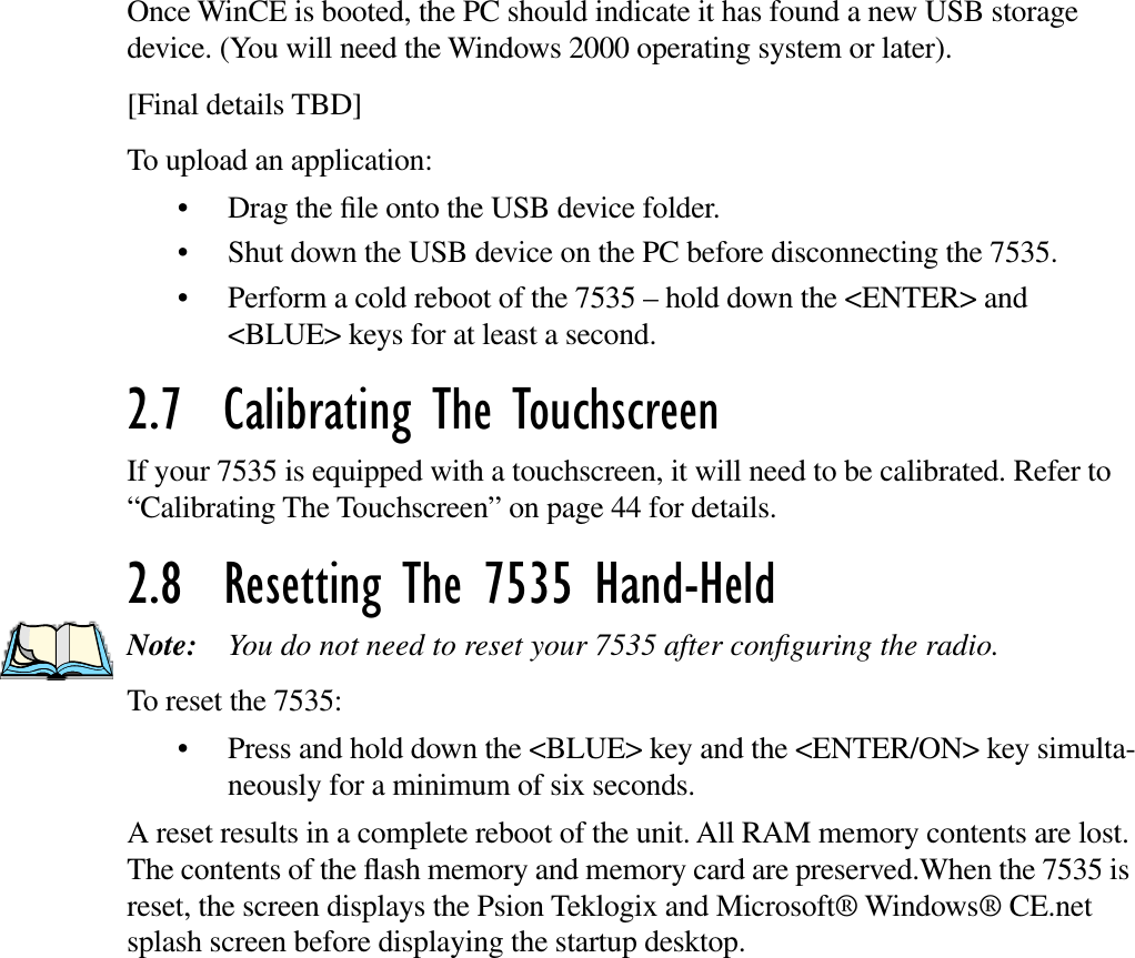 Once WinCE is booted, the PC should indicate it has found a new USB storage device. (You will need the Windows 2000 operating system or later).[Final details TBD]To upload an application:• Drag the ﬁle onto the USB device folder. • Shut down the USB device on the PC before disconnecting the 7535. • Perform a cold reboot of the 7535 – hold down the &lt;ENTER&gt; and &lt;BLUE&gt; keys for at least a second.2.7  Calibrating The TouchscreenIf your 7535 is equipped with a touchscreen, it will need to be calibrated. Refer to “Calibrating The Touchscreen” on page 44 for details.2.8  Resetting The 7535 Hand-HeldNote: You do not need to reset your 7535 after conﬁguring the radio.To reset the 7535:• Press and hold down the &lt;BLUE&gt; key and the &lt;ENTER/ON&gt; key simulta-neously for a minimum of six seconds.A reset results in a complete reboot of the unit. All RAM memory contents are lost. The contents of the ﬂash memory and memory card are preserved.When the 7535 is reset, the screen displays the Psion Teklogix and Microsoft® Windows® CE.net splash screen before displaying the startup desktop.