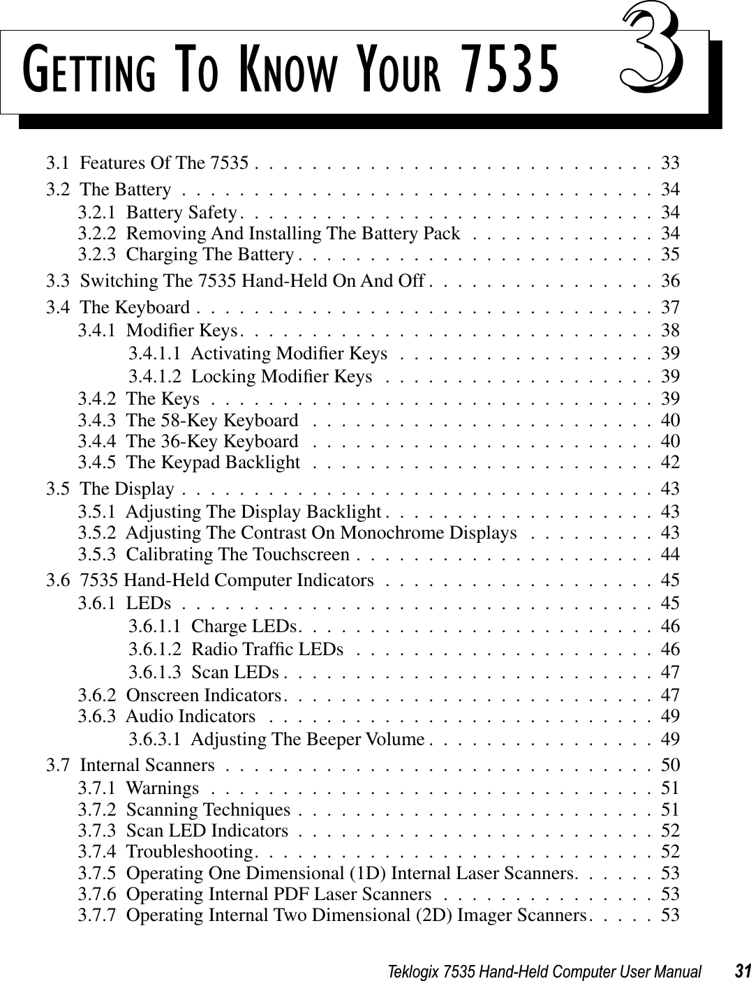 Teklogix 7535 Hand-Held Computer User Manual 31GETTING TO KNOW YOUR 7535 333.1  Features Of The 7535 ............................333.2  The Battery .................................343.2.1  Battery Safety.............................343.2.2  Removing And Installing The Battery Pack .............343.2.3  Charging The Battery .........................353.3  Switching The 7535 Hand-Held On And Off ................363.4  The Keyboard ................................373.4.1  Modiﬁer Keys.............................383.4.1.1  Activating Modiﬁer Keys..................393.4.1.2  Locking Modiﬁer Keys...................393.4.2  The Keys ...............................393.4.3  The 58-Key Keyboard ........................403.4.4  The 36-Key Keyboard ........................403.4.5  The Keypad Backlight ........................423.5  The Display .................................433.5.1  Adjusting The Display Backlight ...................433.5.2  Adjusting The Contrast On Monochrome Displays .........433.5.3  Calibrating The Touchscreen .....................443.6  7535 Hand-Held Computer Indicators ...................453.6.1  LEDs .................................453.6.1.1  Charge LEDs.........................463.6.1.2  Radio Trafﬁc LEDs.....................463.6.1.3  Scan LEDs ..........................473.6.2  Onscreen Indicators..........................473.6.3  Audio Indicators ...........................493.6.3.1  Adjusting The Beeper Volume ................493.7  Internal Scanners ..............................503.7.1  Warnings ...............................513.7.2  Scanning Techniques .........................513.7.3  Scan LED Indicators .........................523.7.4  Troubleshooting............................523.7.5  Operating One Dimensional (1D) Internal Laser Scanners......533.7.6  Operating Internal PDF Laser Scanners ...............533.7.7  Operating Internal Two Dimensional (2D) Imager Scanners.....53