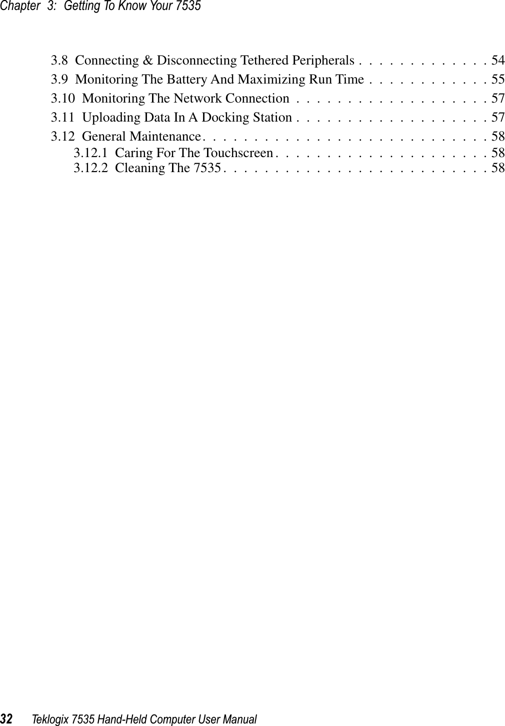 Chapter 3: Getting To Know Your 753532 Teklogix 7535 Hand-Held Computer User Manual3.8  Connecting &amp; Disconnecting Tethered Peripherals .............543.9  Monitoring The Battery And Maximizing Run Time ............553.10  Monitoring The Network Connection ...................573.11  Uploading Data In A Docking Station ...................573.12  General Maintenance............................583.12.1  Caring For The Touchscreen.....................583.12.2  Cleaning The 7535..........................58