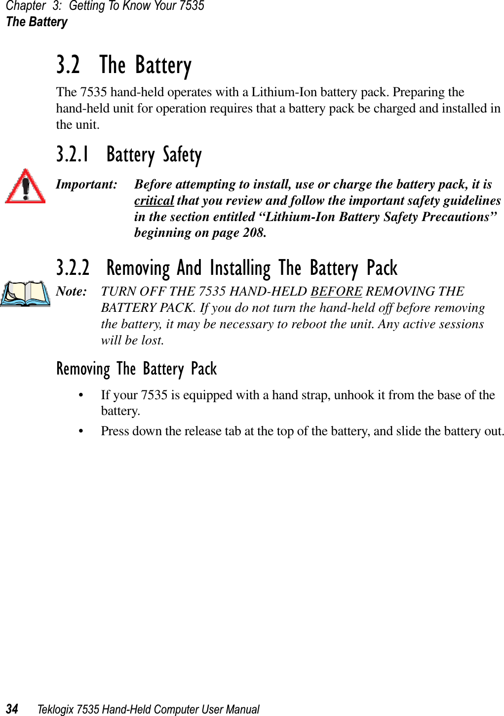 Chapter 3: Getting To Know Your 7535The Battery34 Teklogix 7535 Hand-Held Computer User Manual3.2  The BatteryThe 7535 hand-held operates with a Lithium-Ion battery pack. Preparing the hand-held unit for operation requires that a battery pack be charged and installed in the unit.3.2.1  Battery SafetyImportant: Before attempting to install, use or charge the battery pack, it is critical that you review and follow the important safety guidelines in the section entitled “Lithium-Ion Battery Safety Precautions” beginning on page 208.3.2.2  Removing And Installing The Battery PackNote: TURN OFF THE 7535 HAND-HELD BEFORE REMOVING THE BATTERY PACK. If you do not turn the hand-held off before removing the battery, it may be necessary to reboot the unit. Any active sessionswill be lost.Removing The Battery Pack• If your 7535 is equipped with a hand strap, unhook it from the base of the battery.• Press down the release tab at the top of the battery, and slide the battery out.