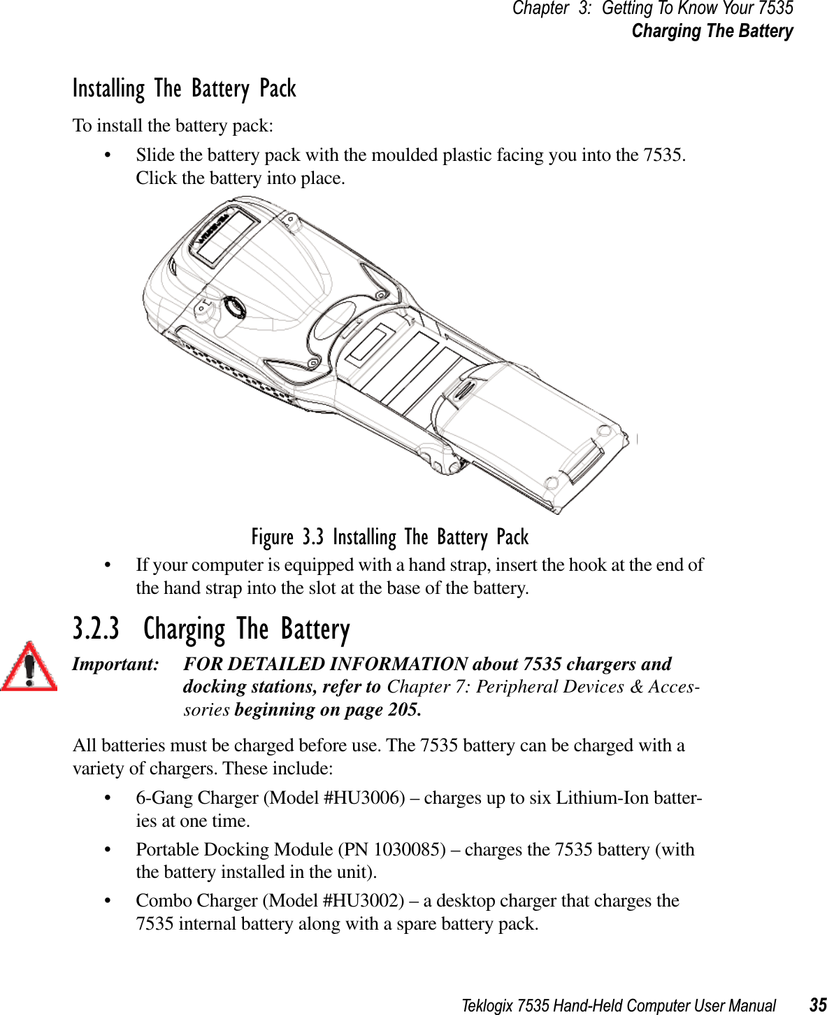 Teklogix 7535 Hand-Held Computer User Manual 35Chapter 3: Getting To Know Your 7535Charging The BatteryInstalling The Battery PackTo install the battery pack:• Slide the battery pack with the moulded plastic facing you into the 7535. Click the battery into place.Figure 3.3 Installing The Battery Pack• If your computer is equipped with a hand strap, insert the hook at the end of the hand strap into the slot at the base of the battery.3.2.3  Charging The BatteryImportant: FOR DETAILED INFORMATION about 7535 chargers and docking stations, refer to Chapter 7: Peripheral Devices &amp; Acces-sories beginning on page 205.All batteries must be charged before use. The 7535 battery can be charged with a variety of chargers. These include: • 6-Gang Charger (Model #HU3006) – charges up to six Lithium-Ion batter-ies at one time.• Portable Docking Module (PN 1030085) – charges the 7535 battery (with the battery installed in the unit).• Combo Charger (Model #HU3002) – a desktop charger that charges the 7535 internal battery along with a spare battery pack. 