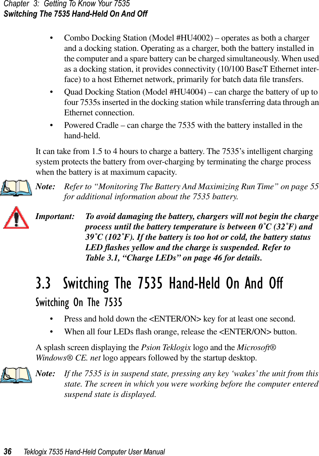 Chapter 3: Getting To Know Your 7535Switching The 7535 Hand-Held On And Off36 Teklogix 7535 Hand-Held Computer User Manual• Combo Docking Station (Model #HU4002) – operates as both a charger and a docking station. Operating as a charger, both the battery installed in the computer and a spare battery can be charged simultaneously. When used as a docking station, it provides connectivity (10/100 BaseT Ethernet inter-face) to a host Ethernet network, primarily for batch data ﬁle transfers.• Quad Docking Station (Model #HU4004) – can charge the battery of up to four 7535s inserted in the docking station while transferring data through an Ethernet connection.• Powered Cradle – can charge the 7535 with the battery installed in the hand-held.It can take from 1.5 to 4 hours to charge a battery. The 7535’s intelligent charging system protects the battery from over-charging by terminating the charge process when the battery is at maximum capacity.Note: Refer to “Monitoring The Battery And Maximizing Run Time” on page 55 for additional information about the 7535 battery.Important: To avoid damaging the battery, chargers will not begin the charge process until the battery temperature is between 0˚C (32˚F) and 39˚C (102˚F). If the battery is too hot or cold, the battery status LED ﬂashes yellow and the charge is suspended. Refer to Table 3.1, “Charge LEDs” on page 46 for details.3.3  Switching The 7535 Hand-Held On And OffSwitching On The 7535• Press and hold down the &lt;ENTER/ON&gt; key for at least one second. • When all four LEDs ﬂash orange, release the &lt;ENTER/ON&gt; button.A splash screen displaying the Psion Teklogix logo and the Microsoft® Windows® CE. net logo appears followed by the startup desktop.Note: If the 7535 is in suspend state, pressing any key ‘wakes’ the unit from this state. The screen in which you were working before the computer entered suspend state is displayed.