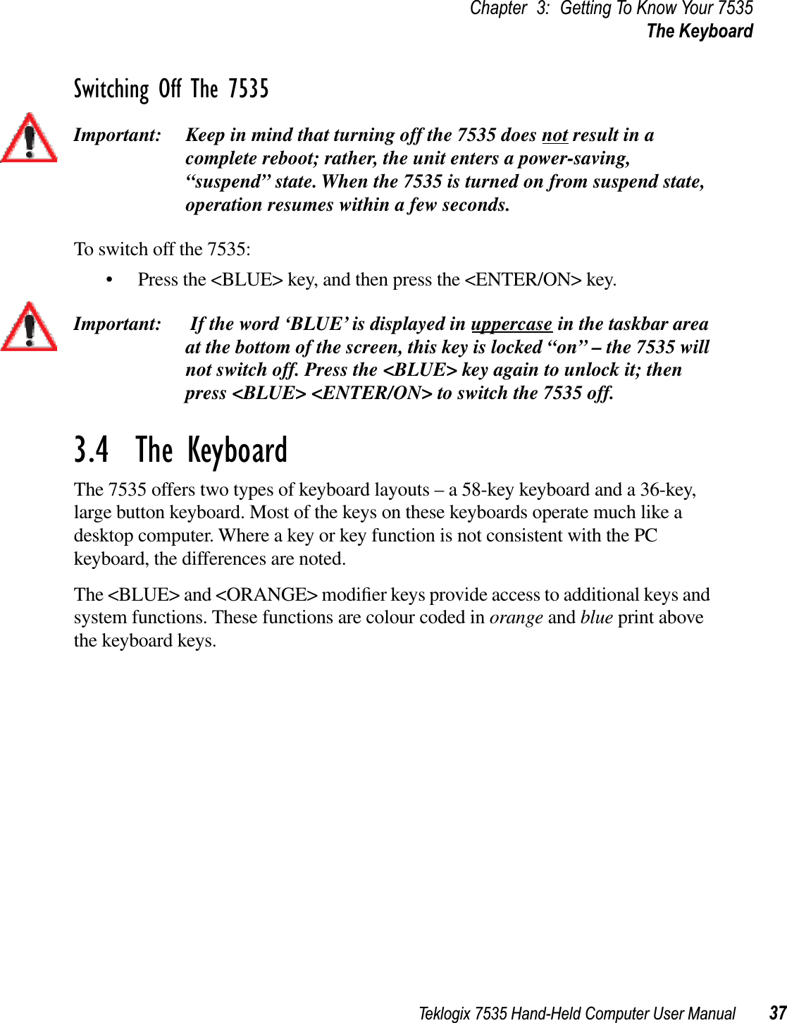 Teklogix 7535 Hand-Held Computer User Manual 37Chapter 3: Getting To Know Your 7535The KeyboardSwitching Off The 7535Important: Keep in mind that turning off the 7535 does not result in a complete reboot; rather, the unit enters a power-saving, “suspend” state. When the 7535 is turned on from suspend state, operation resumes within a few seconds. To switch off the 7535:• Press the &lt;BLUE&gt; key, and then press the &lt;ENTER/ON&gt; key.Important:  If the word ‘BLUE’ is displayed in uppercase in the taskbar area at the bottom of the screen, this key is locked “on” – the 7535 will not switch off. Press the &lt;BLUE&gt; key again to unlock it; then press &lt;BLUE&gt; &lt;ENTER/ON&gt; to switch the 7535 off.3.4  The KeyboardThe 7535 offers two types of keyboard layouts – a 58-key keyboard and a 36-key, large button keyboard. Most of the keys on these keyboards operate much like a desktop computer. Where a key or key function is not consistent with the PC keyboard, the differences are noted. The &lt;BLUE&gt; and &lt;ORANGE&gt; modiﬁer keys provide access to additional keys and system functions. These functions are colour coded in orange and blue print above the keyboard keys.