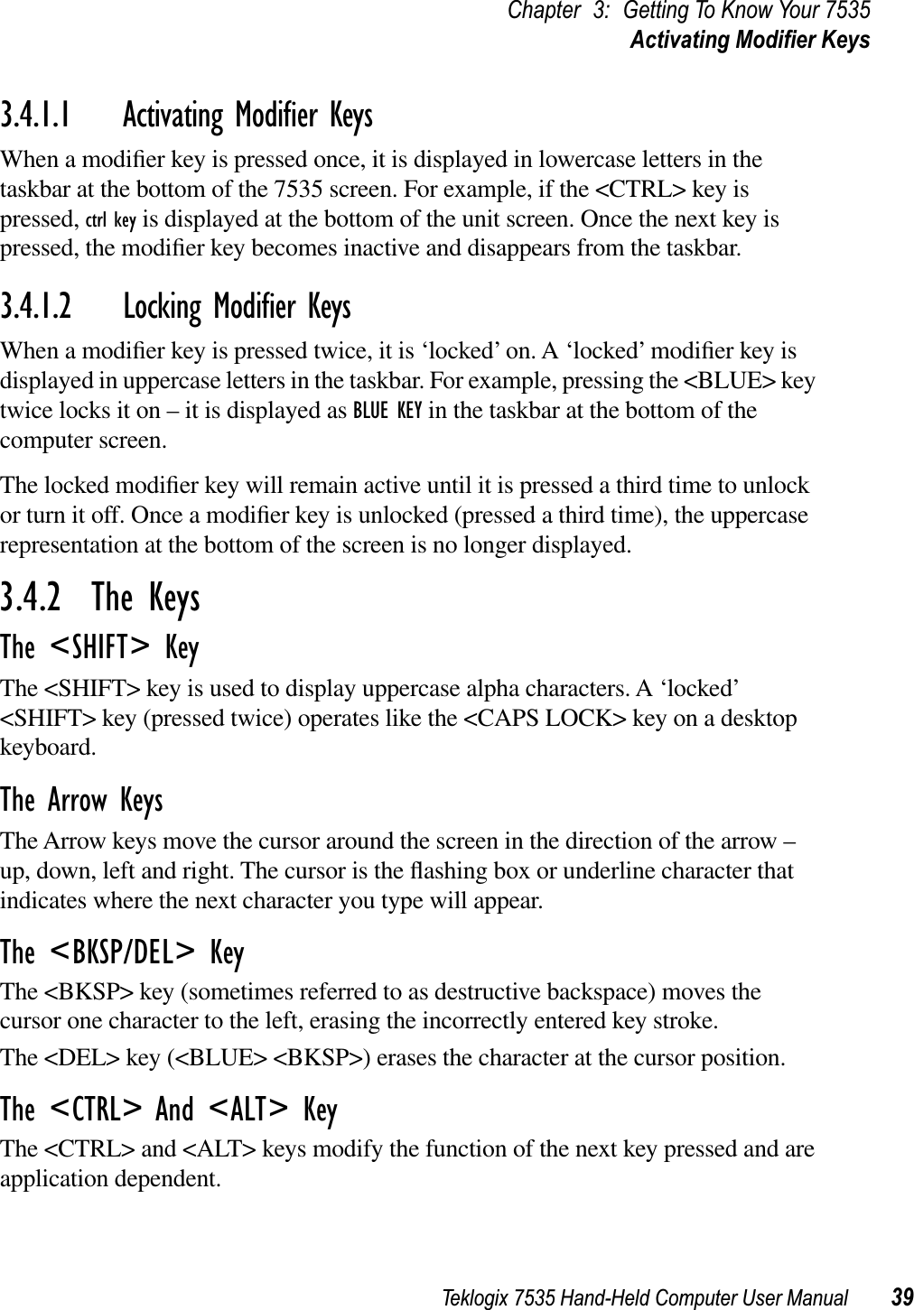 Teklogix 7535 Hand-Held Computer User Manual 39Chapter 3: Getting To Know Your 7535Activating Modiﬁer Keys3.4.1.1 Activating Modiﬁer KeysWhen a modiﬁer key is pressed once, it is displayed in lowercase letters in the taskbar at the bottom of the 7535 screen. For example, if the &lt;CTRL&gt; key is pressed, ctrl key is displayed at the bottom of the unit screen. Once the next key is pressed, the modiﬁer key becomes inactive and disappears from the taskbar.3.4.1.2 Locking Modiﬁer KeysWhen a modiﬁer key is pressed twice, it is ‘locked’ on. A ‘locked’ modiﬁer key is displayed in uppercase letters in the taskbar. For example, pressing the &lt;BLUE&gt; key twice locks it on – it is displayed as BLUE KEY in the taskbar at the bottom of the computer screen.The locked modiﬁer key will remain active until it is pressed a third time to unlock or turn it off. Once a modiﬁer key is unlocked (pressed a third time), the uppercase representation at the bottom of the screen is no longer displayed.3.4.2  The KeysThe &lt;SHIFT&gt; KeyThe &lt;SHIFT&gt; key is used to display uppercase alpha characters. A ‘locked’ &lt;SHIFT&gt; key (pressed twice) operates like the &lt;CAPS LOCK&gt; key on a desktop keyboard.The Arrow KeysThe Arrow keys move the cursor around the screen in the direction of the arrow – up, down, left and right. The cursor is the ﬂashing box or underline character that indicates where the next character you type will appear.The &lt;BKSP/DEL&gt; KeyThe &lt;BKSP&gt; key (sometimes referred to as destructive backspace) moves the cursor one character to the left, erasing the incorrectly entered key stroke. The &lt;DEL&gt; key (&lt;BLUE&gt; &lt;BKSP&gt;) erases the character at the cursor position.The &lt;CTRL&gt; And &lt;ALT&gt; KeyThe &lt;CTRL&gt; and &lt;ALT&gt; keys modify the function of the next key pressed and are application dependent. 