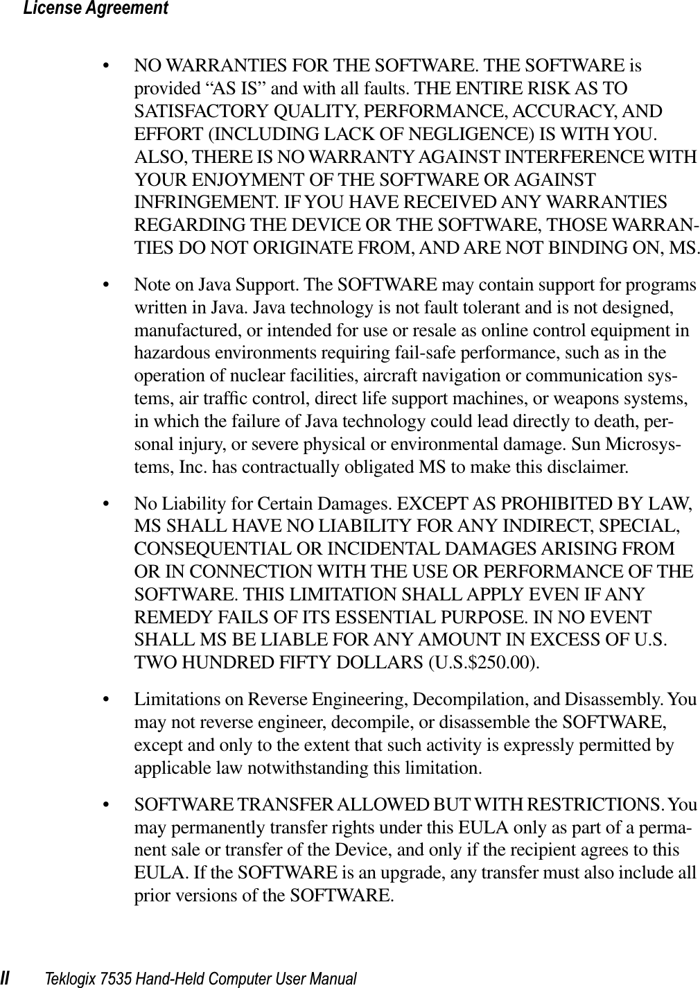 License AgreementII Teklogix 7535 Hand-Held Computer User Manual• NO WARRANTIES FOR THE SOFTWARE. THE SOFTWARE is provided “AS IS” and with all faults. THE ENTIRE RISK AS TO SATISFACTORY QUALITY, PERFORMANCE, ACCURACY, AND EFFORT (INCLUDING LACK OF NEGLIGENCE) IS WITH YOU. ALSO, THERE IS NO WARRANTY AGAINST INTERFERENCE WITH YOUR ENJOYMENT OF THE SOFTWARE OR AGAINST INFRINGEMENT. IF YOU HAVE RECEIVED ANY WARRANTIES REGARDING THE DEVICE OR THE SOFTWARE, THOSE WARRAN-TIES DO NOT ORIGINATE FROM, AND ARE NOT BINDING ON, MS.• Note on Java Support. The SOFTWARE may contain support for programs written in Java. Java technology is not fault tolerant and is not designed, manufactured, or intended for use or resale as online control equipment in hazardous environments requiring fail-safe performance, such as in the operation of nuclear facilities, aircraft navigation or communication sys-tems, air trafﬁc control, direct life support machines, or weapons systems, in which the failure of Java technology could lead directly to death, per-sonal injury, or severe physical or environmental damage. Sun Microsys-tems, Inc. has contractually obligated MS to make this disclaimer.• No Liability for Certain Damages. EXCEPT AS PROHIBITED BY LAW, MS SHALL HAVE NO LIABILITY FOR ANY INDIRECT, SPECIAL, CONSEQUENTIAL OR INCIDENTAL DAMAGES ARISING FROM OR IN CONNECTION WITH THE USE OR PERFORMANCE OF THE SOFTWARE. THIS LIMITATION SHALL APPLY EVEN IF ANY REMEDY FAILS OF ITS ESSENTIAL PURPOSE. IN NO EVENT SHALL MS BE LIABLE FOR ANY AMOUNT IN EXCESS OF U.S. TWO HUNDRED FIFTY DOLLARS (U.S.$250.00).• Limitations on Reverse Engineering, Decompilation, and Disassembly. You may not reverse engineer, decompile, or disassemble the SOFTWARE, except and only to the extent that such activity is expressly permitted by applicable law notwithstanding this limitation.• SOFTWARE TRANSFER ALLOWED BUT WITH RESTRICTIONS. You may permanently transfer rights under this EULA only as part of a perma-nent sale or transfer of the Device, and only if the recipient agrees to this EULA. If the SOFTWARE is an upgrade, any transfer must also include all prior versions of the SOFTWARE.